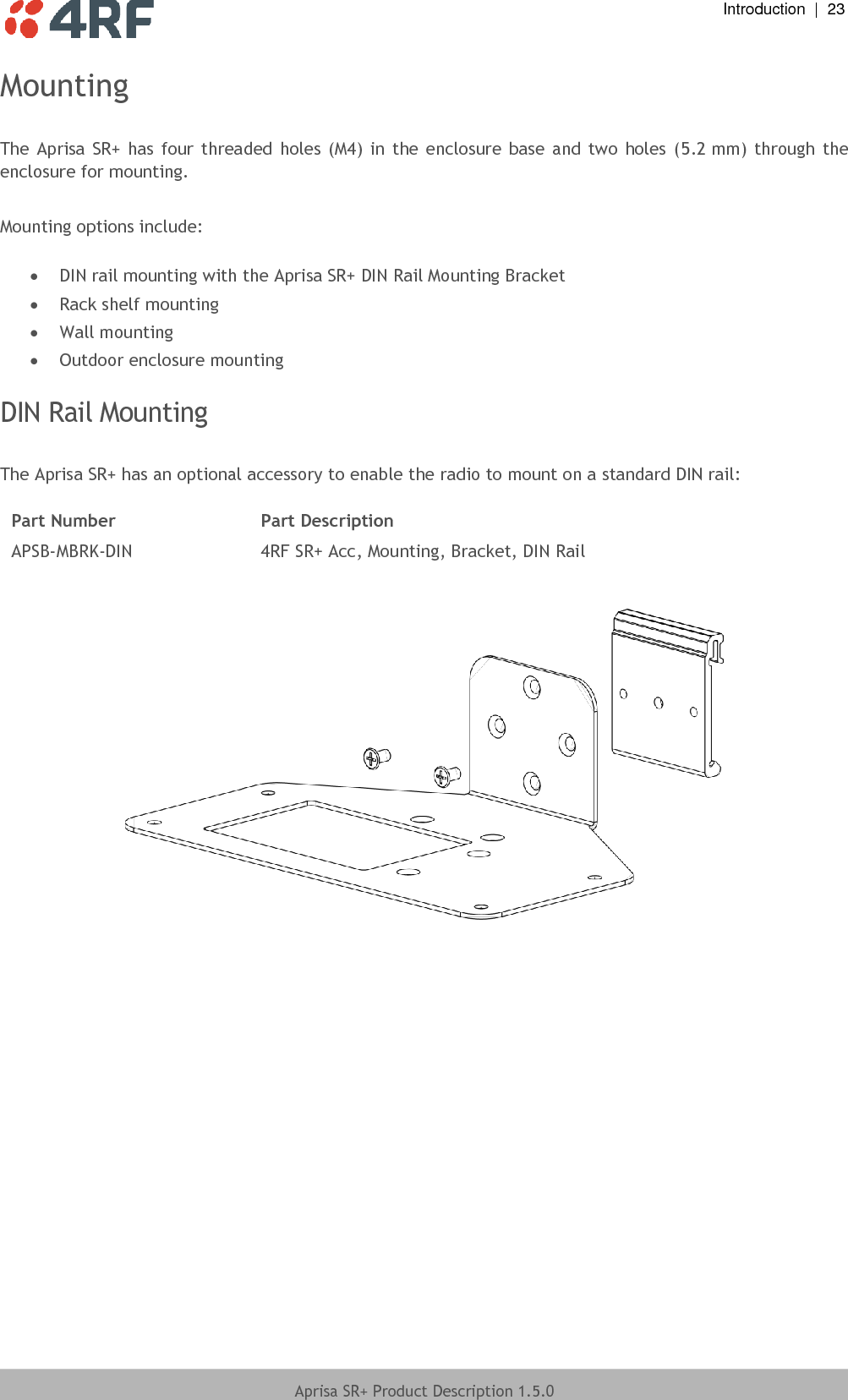  Introduction  |  23  Aprisa SR+ Product Description 1.5.0  Mounting  The Aprisa  SR+  has four threaded holes  (M4)  in  the  enclosure base  and two  holes  (5.2 mm) through  the enclosure for mounting.  Mounting options include:   DIN rail mounting with the Aprisa SR+ DIN Rail Mounting Bracket  Rack shelf mounting  Wall mounting  Outdoor enclosure mounting  DIN Rail Mounting  The Aprisa SR+ has an optional accessory to enable the radio to mount on a standard DIN rail:  Part Number Part Description APSB-MBRK-DIN 4RF SR+ Acc, Mounting, Bracket, DIN Rail     