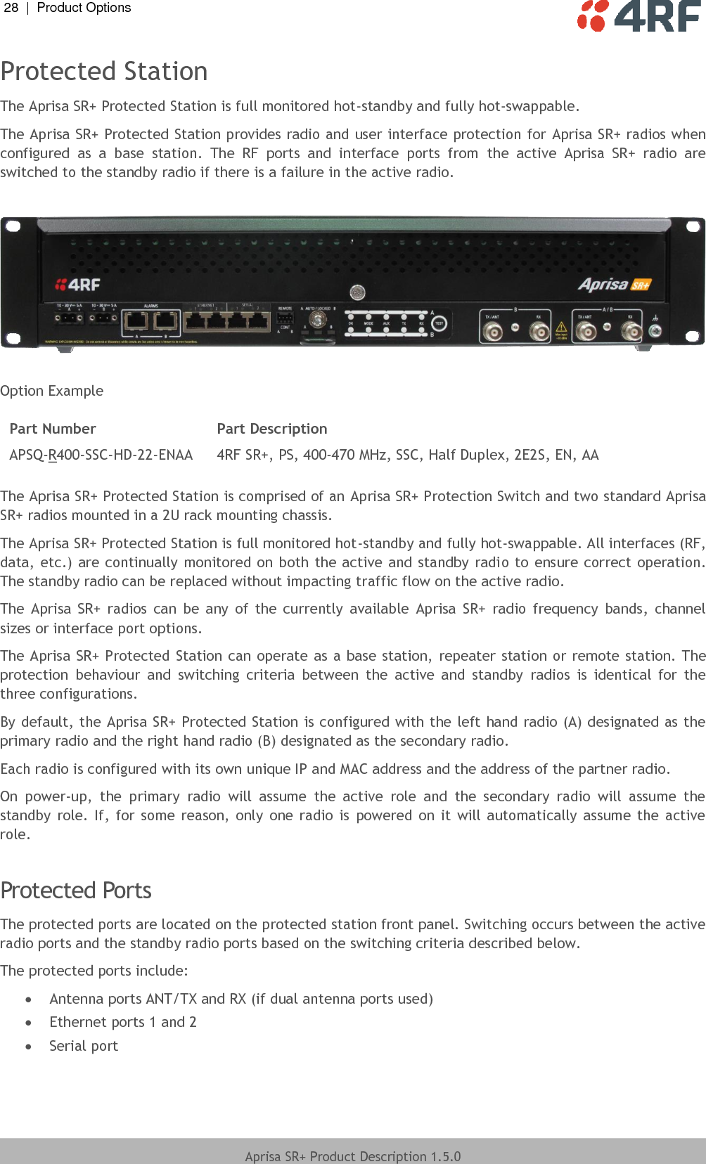 28  |  Product Options   Aprisa SR+ Product Description 1.5.0  Protected Station The Aprisa SR+ Protected Station is full monitored hot-standby and fully hot-swappable. The Aprisa SR+ Protected Station provides radio and user interface protection for Aprisa SR+ radios when configured  as  a  base  station.  The  RF  ports  and  interface  ports  from  the  active  Aprisa  SR+  radio  are switched to the standby radio if there is a failure in the active radio.    Option Example  Part Number Part Description APSQ-R400-SSC-HD-22-ENAA 4RF SR+, PS, 400-470 MHz, SSC, Half Duplex, 2E2S, EN, AA  The Aprisa SR+ Protected Station is comprised of an Aprisa SR+ Protection Switch and two standard Aprisa SR+ radios mounted in a 2U rack mounting chassis.  The Aprisa SR+ Protected Station is full monitored hot-standby and fully hot-swappable. All interfaces (RF, data, etc.) are continually monitored on both the active and standby radio to ensure correct operation. The standby radio can be replaced without impacting traffic flow on the active radio. The  Aprisa  SR+  radios  can  be  any  of  the  currently  available  Aprisa  SR+  radio  frequency  bands,  channel sizes or interface port options. The Aprisa SR+ Protected Station can operate as a base station, repeater station or remote station. The protection  behaviour  and  switching  criteria  between  the  active  and  standby  radios  is  identical  for  the three configurations. By default, the Aprisa SR+ Protected Station is configured with the left hand radio (A) designated as the primary radio and the right hand radio (B) designated as the secondary radio. Each radio is configured with its own unique IP and MAC address and the address of the partner radio. On  power-up,  the  primary  radio  will  assume  the  active  role  and  the  secondary  radio  will  assume  the standby  role. If, for  some  reason,  only  one radio  is  powered  on  it  will automatically  assume  the  active role.   Protected Ports The protected ports are located on the protected station front panel. Switching occurs between the active radio ports and the standby radio ports based on the switching criteria described below. The protected ports include:  Antenna ports ANT/TX and RX (if dual antenna ports used)  Ethernet ports 1 and 2  Serial port    