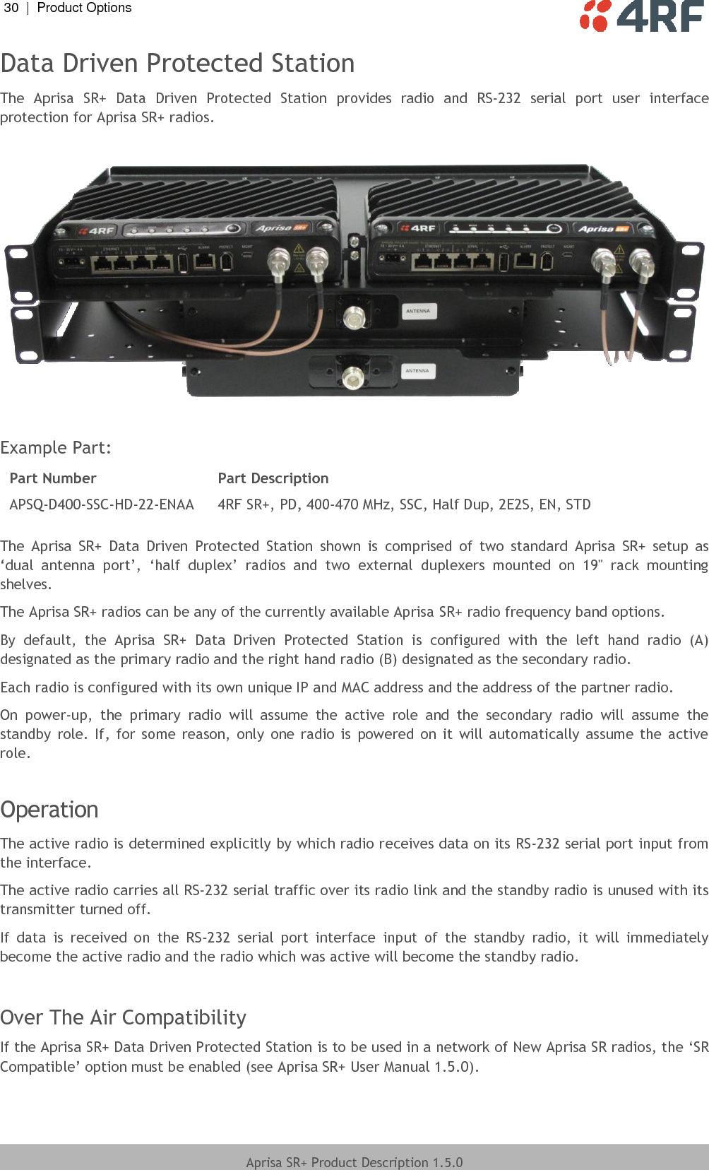 30  |  Product Options   Aprisa SR+ Product Description 1.5.0  Data Driven Protected Station The  Aprisa  SR+  Data  Driven  Protected  Station  provides  radio  and  RS-232  serial  port  user  interface protection for Aprisa SR+ radios.    Example Part: Part Number Part Description APSQ-D400-SSC-HD-22-ENAA 4RF SR+, PD, 400-470 MHz, SSC, Half Dup, 2E2S, EN, STD  The  Aprisa  SR+  Data  Driven  Protected  Station  shown  is  comprised  of  two  standard  Aprisa  SR+  setup  as ‘dual  antenna  port’, ‘half  duplex’  radios  and  two  external  duplexers  mounted  on  19&quot;  rack  mounting shelves. The Aprisa SR+ radios can be any of the currently available Aprisa SR+ radio frequency band options. By  default,  the  Aprisa  SR+  Data  Driven  Protected  Station  is  configured  with  the  left  hand  radio  (A) designated as the primary radio and the right hand radio (B) designated as the secondary radio. Each radio is configured with its own unique IP and MAC address and the address of the partner radio. On  power-up,  the  primary  radio  will  assume  the  active  role  and  the  secondary  radio  will  assume  the standby  role. If, for  some  reason,  only  one radio  is  powered  on  it  will automatically  assume  the  active role.   Operation The active radio is determined explicitly by which radio receives data on its RS-232 serial port input from the interface. The active radio carries all RS-232 serial traffic over its radio link and the standby radio is unused with its transmitter turned off. If  data  is  received  on  the  RS-232  serial  port  interface  input  of  the  standby  radio,  it  will  immediately become the active radio and the radio which was active will become the standby radio.  Over The Air Compatibility If the Aprisa SR+ Data Driven Protected Station is to be used in a network of New Aprisa SR radios, the ‘SR Compatible’ option must be enabled (see Aprisa SR+ User Manual 1.5.0).  