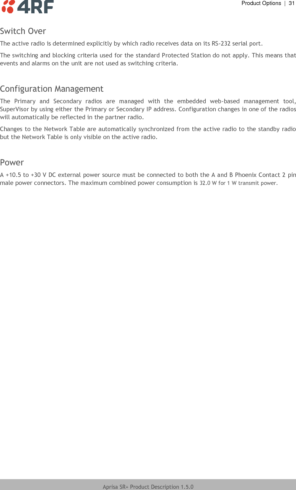  Product Options  |  31  Aprisa SR+ Product Description 1.5.0  Switch Over The active radio is determined explicitly by which radio receives data on its RS-232 serial port. The switching and blocking criteria used for the standard Protected Station do not apply. This means that events and alarms on the unit are not used as switching criteria.  Configuration Management  The  Primary  and  Secondary  radios  are  managed  with  the  embedded  web-based  management  tool, SuperVisor by using either the Primary or Secondary IP address. Configuration changes in one of the radios will automatically be reflected in the partner radio. Changes to the Network Table are automatically synchronized from the active radio to the standby radio but the Network Table is only visible on the active radio.  Power A +10.5 to +30 V DC external power source must be connected to both the A and B Phoenix Contact 2 pin male power connectors. The maximum combined power consumption is 32.0 W for 1 W transmit power.  