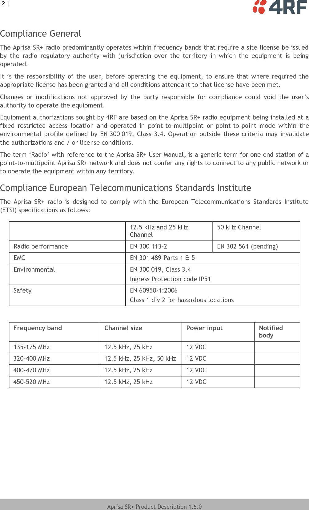 2  |     Aprisa SR+ Product Description 1.5.0  Compliance General The Aprisa SR+ radio predominantly operates within frequency bands that require a site license be issued by  the  radio  regulatory  authority  with  jurisdiction  over  the  territory  in  which  the  equipment  is  being operated. It  is  the  responsibility  of  the  user,  before  operating  the  equipment,  to  ensure  that  where  required  the appropriate license has been granted and all conditions attendant to that license have been met. Changes  or  modifications  not  approved  by  the  party  responsible  for  compliance  could  void  the  user’s authority to operate the equipment. Equipment authorizations sought by 4RF are based on the Aprisa SR+ radio equipment being installed at a fixed  restricted  access  location  and  operated  in  point-to-multipoint  or  point-to-point  mode  within  the environmental  profile  defined by  EN 300 019, Class  3.4.  Operation  outside  these criteria  may  invalidate the authorizations and / or license conditions. The term ‘Radio’ with reference to the Aprisa SR+ User Manual, is a generic term for one end station of a point-to-multipoint Aprisa SR+ network and does not confer any rights to connect to any public network or to operate the equipment within any territory. Compliance European Telecommunications Standards Institute The  Aprisa  SR+  radio  is  designed  to  comply  with  the  European  Telecommunications  Standards  Institute (ETSI) specifications as follows:   12.5 kHz and 25 kHz Channel 50 kHz Channel Radio performance EN 300 113-2 EN 302 561 (pending) EMC EN 301 489 Parts 1 &amp; 5 Environmental EN 300 019, Class 3.4 Ingress Protection code IP51 Safety EN 60950-1:2006 Class 1 div 2 for hazardous locations  Frequency band Channel size Power input Notified body 135-175 MHz 12.5 kHz, 25 kHz 12 VDC  320-400 MHz 12.5 kHz, 25 kHz, 50 kHz 12 VDC  400-470 MHz 12.5 kHz, 25 kHz 12 VDC  450-520 MHz 12.5 kHz, 25 kHz 12 VDC   