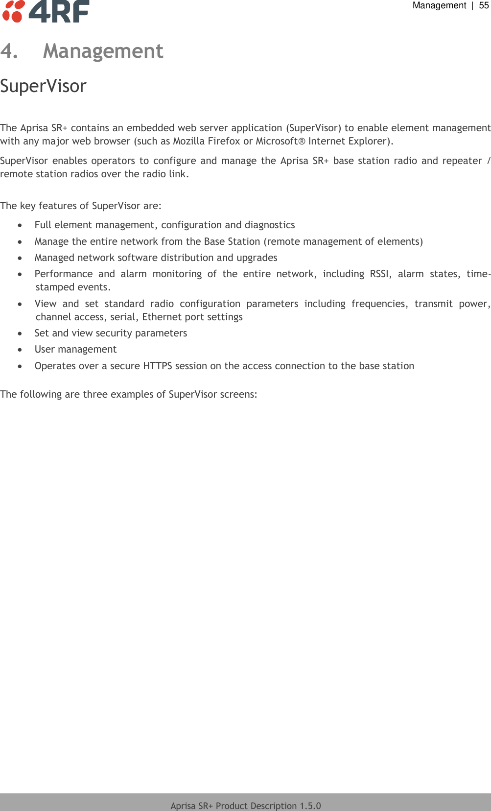  Management  |  55  Aprisa SR+ Product Description 1.5.0  4. Management SuperVisor  The Aprisa SR+ contains an embedded web server application (SuperVisor) to enable element management with any major web browser (such as Mozilla Firefox or Microsoft® Internet Explorer). SuperVisor  enables operators to  configure  and manage the Aprisa SR+  base station  radio and repeater  / remote station radios over the radio link.  The key features of SuperVisor are:  Full element management, configuration and diagnostics  Manage the entire network from the Base Station (remote management of elements)  Managed network software distribution and upgrades  Performance  and  alarm  monitoring  of  the  entire  network,  including  RSSI,  alarm  states,  time-stamped events.  View  and  set  standard  radio  configuration  parameters  including  frequencies,  transmit  power, channel access, serial, Ethernet port settings  Set and view security parameters  User management  Operates over a secure HTTPS session on the access connection to the base station  The following are three examples of SuperVisor screens:  