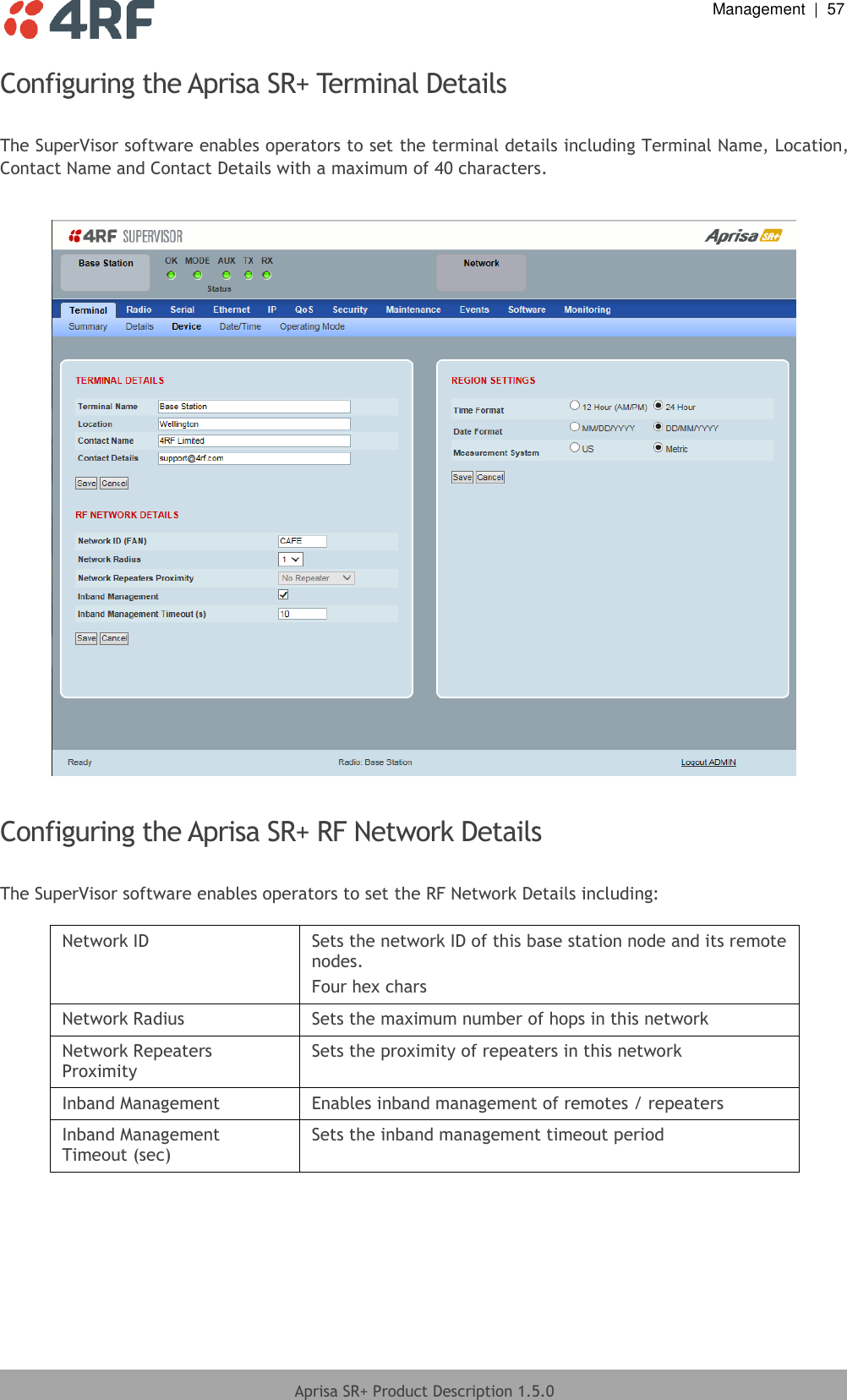  Management  |  57  Aprisa SR+ Product Description 1.5.0  Configuring the Aprisa SR+ Terminal Details  The SuperVisor software enables operators to set the terminal details including Terminal Name, Location, Contact Name and Contact Details with a maximum of 40 characters.    Configuring the Aprisa SR+ RF Network Details  The SuperVisor software enables operators to set the RF Network Details including:  Network ID Sets the network ID of this base station node and its remote nodes. Four hex chars Network Radius Sets the maximum number of hops in this network Network Repeaters Proximity Sets the proximity of repeaters in this network Inband Management Enables inband management of remotes / repeaters Inband Management Timeout (sec) Sets the inband management timeout period  