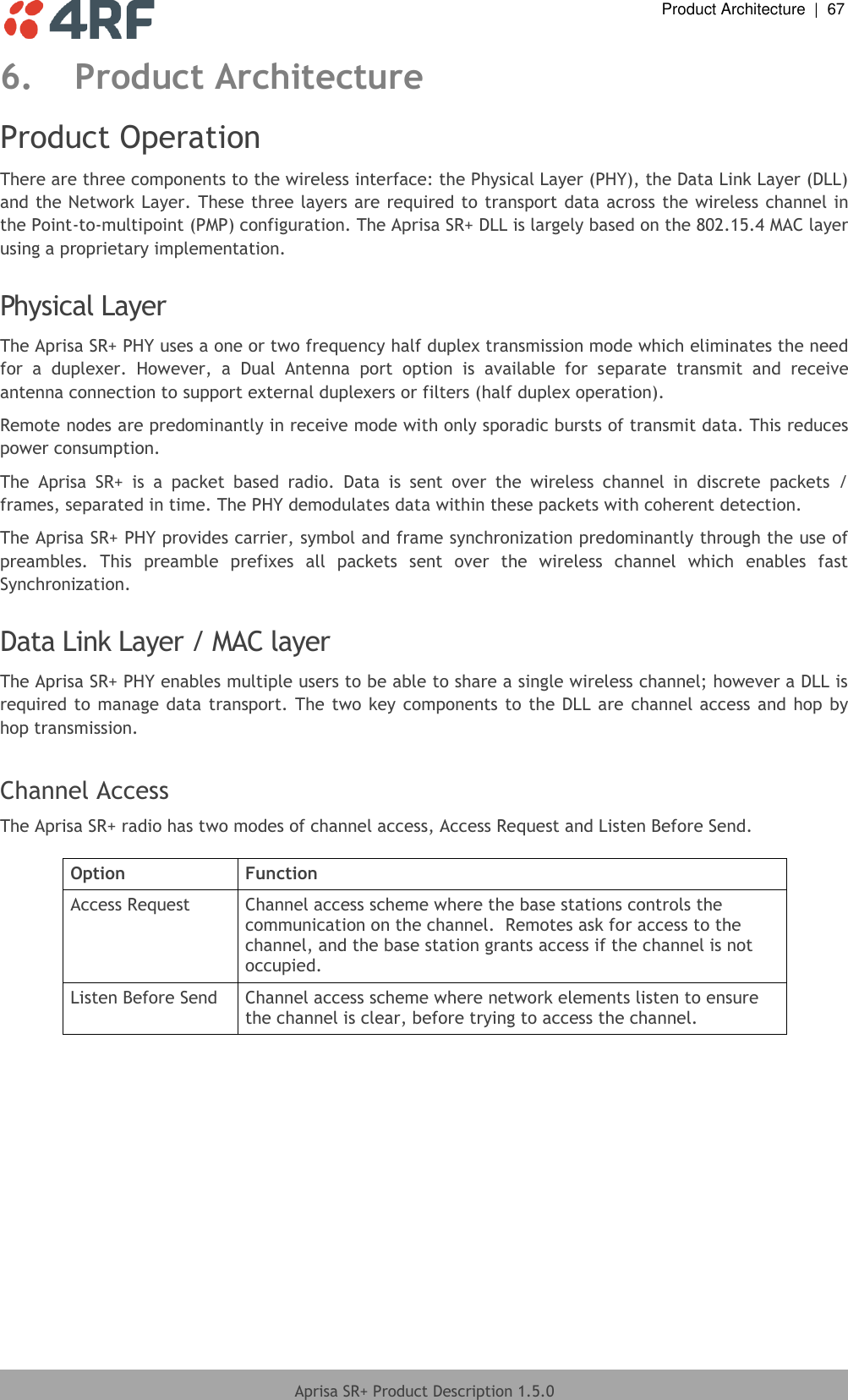  Product Architecture  |  67  Aprisa SR+ Product Description 1.5.0  6. Product Architecture Product Operation There are three components to the wireless interface: the Physical Layer (PHY), the Data Link Layer (DLL) and the Network Layer. These three layers are required to transport data across the wireless channel in the Point-to-multipoint (PMP) configuration. The Aprisa SR+ DLL is largely based on the 802.15.4 MAC layer using a proprietary implementation.  Physical Layer The Aprisa SR+ PHY uses a one or two frequency half duplex transmission mode which eliminates the need for  a  duplexer.  However,  a  Dual  Antenna  port  option  is  available  for  separate  transmit  and  receive antenna connection to support external duplexers or filters (half duplex operation). Remote nodes are predominantly in receive mode with only sporadic bursts of transmit data. This reduces power consumption. The  Aprisa  SR+  is  a  packet  based  radio.  Data  is  sent  over  the  wireless  channel  in  discrete  packets  / frames, separated in time. The PHY demodulates data within these packets with coherent detection. The Aprisa SR+ PHY provides carrier, symbol and frame synchronization predominantly through the use of preambles.  This  preamble  prefixes  all  packets  sent  over  the  wireless  channel  which  enables  fast Synchronization.  Data Link Layer / MAC layer The Aprisa SR+ PHY enables multiple users to be able to share a single wireless channel; however a DLL is required to manage data  transport. The  two key components to the DLL are  channel access and hop  by hop transmission.  Channel Access The Aprisa SR+ radio has two modes of channel access, Access Request and Listen Before Send.  Option Function Access Request Channel access scheme where the base stations controls the communication on the channel.  Remotes ask for access to the channel, and the base station grants access if the channel is not occupied. Listen Before Send Channel access scheme where network elements listen to ensure the channel is clear, before trying to access the channel.    