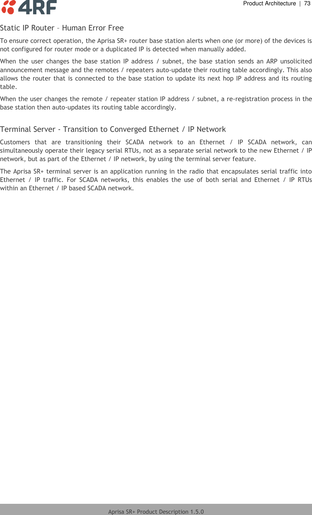  Product Architecture  |  73  Aprisa SR+ Product Description 1.5.0  Static IP Router – Human Error Free  To ensure correct operation, the Aprisa SR+ router base station alerts when one (or more) of the devices is not configured for router mode or a duplicated IP is detected when manually added.  When  the  user changes  the  base  station IP  address  /  subnet,  the  base  station  sends  an ARP  unsolicited announcement message and the remotes / repeaters auto-update their routing table accordingly. This also allows the router that is connected to the base station to update its next hop IP address and its routing table.  When the user changes the remote / repeater station IP address / subnet, a re-registration process in the base station then auto-updates its routing table accordingly.  Terminal Server - Transition to Converged Ethernet / IP Network  Customers  that  are  transitioning  their  SCADA  network  to  an  Ethernet  /  IP  SCADA  network,  can simultaneously operate their legacy serial RTUs, not as a separate serial network to the new Ethernet / IP network, but as part of the Ethernet / IP network, by using the terminal server feature. The Aprisa SR+ terminal server is an application running in the radio that encapsulates serial traffic into Ethernet  /  IP  traffic.  For  SCADA  networks,  this  enables  the  use  of  both  serial  and  Ethernet  /  IP  RTUs within an Ethernet / IP based SCADA network.   