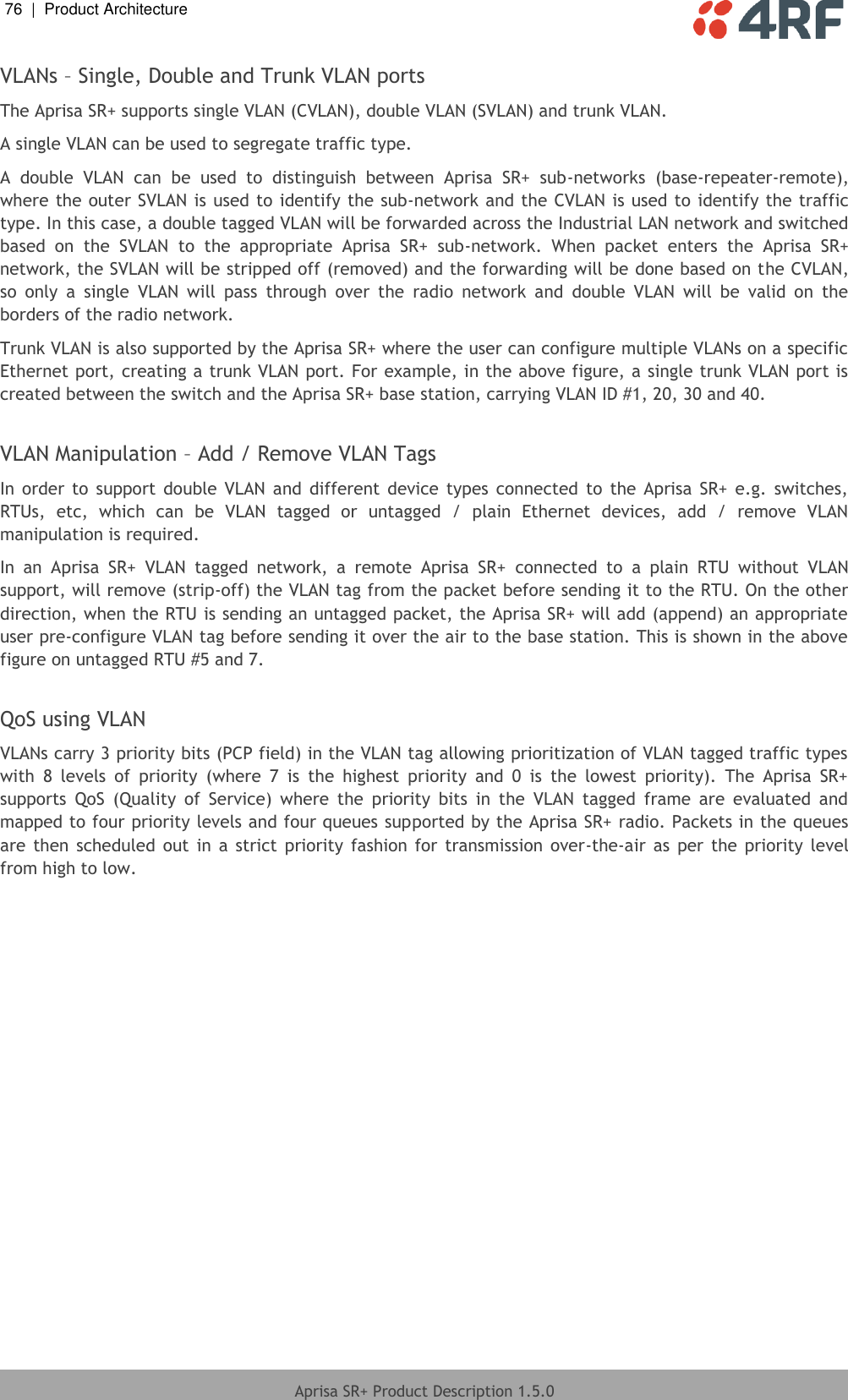 76  |  Product Architecture   Aprisa SR+ Product Description 1.5.0  VLANs – Single, Double and Trunk VLAN ports The Aprisa SR+ supports single VLAN (CVLAN), double VLAN (SVLAN) and trunk VLAN. A single VLAN can be used to segregate traffic type. A  double  VLAN  can  be  used  to  distinguish  between  Aprisa  SR+  sub-networks  (base-repeater-remote), where the outer SVLAN is used to identify the sub-network and the CVLAN is used to identify the traffic type. In this case, a double tagged VLAN will be forwarded across the Industrial LAN network and switched based  on  the  SVLAN  to  the  appropriate  Aprisa  SR+  sub-network.  When  packet  enters  the  Aprisa  SR+ network, the SVLAN will be stripped off (removed) and the forwarding will be done based on the CVLAN, so  only  a  single  VLAN  will  pass  through  over  the  radio  network  and  double  VLAN  will  be  valid  on  the borders of the radio network. Trunk VLAN is also supported by the Aprisa SR+ where the user can configure multiple VLANs on a specific Ethernet port, creating a trunk VLAN port. For example, in the above figure, a single trunk VLAN port is created between the switch and the Aprisa SR+ base station, carrying VLAN ID #1, 20, 30 and 40.  VLAN Manipulation – Add / Remove VLAN Tags In order  to  support  double  VLAN  and  different  device  types  connected  to  the  Aprisa  SR+  e.g.  switches, RTUs,  etc,  which  can  be  VLAN  tagged  or  untagged  /  plain  Ethernet  devices,  add  /  remove  VLAN manipulation is required.  In  an  Aprisa  SR+  VLAN  tagged  network,  a  remote  Aprisa  SR+  connected  to  a  plain  RTU  without  VLAN support, will remove (strip-off) the VLAN tag from the packet before sending it to the RTU. On the other direction, when the RTU is sending an untagged packet, the Aprisa SR+ will add (append) an appropriate user pre-configure VLAN tag before sending it over the air to the base station. This is shown in the above figure on untagged RTU #5 and 7.  QoS using VLAN VLANs carry 3 priority bits (PCP field) in the VLAN tag allowing prioritization of VLAN tagged traffic types with  8  levels  of  priority  (where  7  is  the  highest  priority  and  0  is  the  lowest  priority).  The  Aprisa  SR+ supports  QoS  (Quality  of  Service)  where  the  priority  bits  in  the  VLAN  tagged  frame  are  evaluated  and mapped to four priority levels and four queues supported by the Aprisa SR+ radio. Packets in the queues are then  scheduled out  in  a  strict  priority fashion  for  transmission  over-the-air  as  per the  priority  level from high to low.  