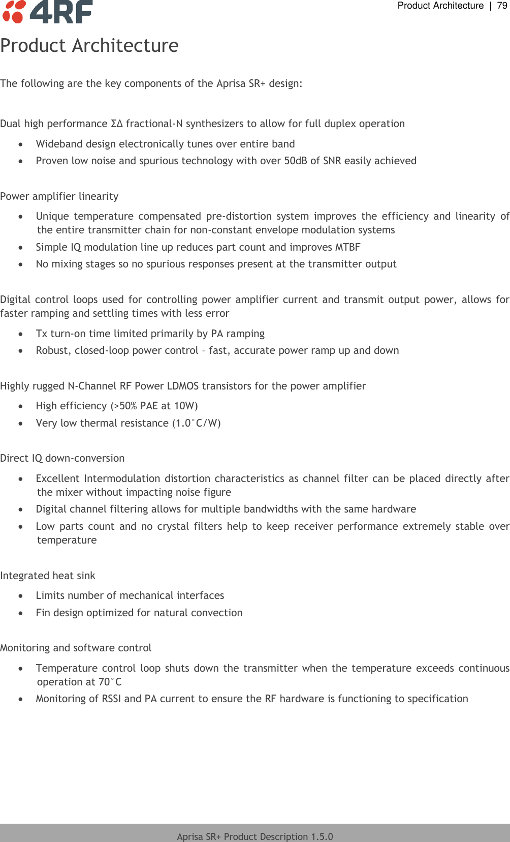  Product Architecture  |  79  Aprisa SR+ Product Description 1.5.0  Product Architecture  The following are the key components of the Aprisa SR+ design:  Dual high performance ΣΔ fractional-N synthesizers to allow for full duplex operation   Wideband design electronically tunes over entire band   Proven low noise and spurious technology with over 50dB of SNR easily achieved   Power amplifier linearity  Unique  temperature  compensated  pre-distortion  system  improves  the  efficiency  and  linearity  of the entire transmitter chain for non-constant envelope modulation systems   Simple IQ modulation line up reduces part count and improves MTBF   No mixing stages so no spurious responses present at the transmitter output   Digital control  loops used  for controlling power  amplifier current and transmit  output power, allows for faster ramping and settling times with less error  Tx turn-on time limited primarily by PA ramping   Robust, closed-loop power control – fast, accurate power ramp up and down   Highly rugged N-Channel RF Power LDMOS transistors for the power amplifier   High efficiency (&gt;50% PAE at 10W)   Very low thermal resistance (1.0°C/W)   Direct IQ down-conversion   Excellent Intermodulation  distortion characteristics as channel filter can be placed directly after the mixer without impacting noise figure   Digital channel filtering allows for multiple bandwidths with the same hardware  Low  parts  count  and  no  crystal  filters  help  to  keep  receiver  performance  extremely  stable  over temperature   Integrated heat sink   Limits number of mechanical interfaces   Fin design optimized for natural convection   Monitoring and software control   Temperature  control loop shuts  down the  transmitter when  the temperature exceeds continuous operation at 70°C   Monitoring of RSSI and PA current to ensure the RF hardware is functioning to specification 