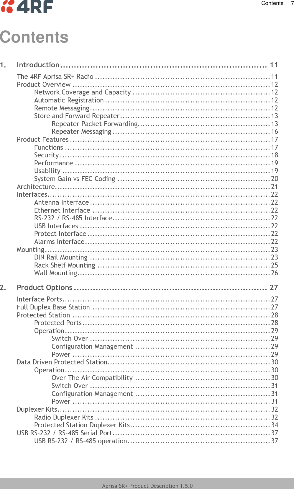  Contents  |  7  Aprisa SR+ Product Description 1.5.0  Contents 1. Introduction ............................................................................ 11 The 4RF Aprisa SR+ Radio ...................................................................... 11 Product Overview ............................................................................... 12 Network Coverage and Capacity ....................................................... 12 Automatic Registration .................................................................. 12 Remote Messaging ........................................................................ 12 Store and Forward Repeater ............................................................ 13 Repeater Packet Forwarding..................................................... 13 Repeater Messaging ............................................................... 16 Product Features ................................................................................ 17 Functions .................................................................................. 17 Security .................................................................................... 18 Performance .............................................................................. 19 Usability ................................................................................... 19 System Gain vs FEC Coding ............................................................. 20 Architecture ...................................................................................... 21 Interfaces ......................................................................................... 22 Antenna Interface ........................................................................ 22 Ethernet Interface ....................................................................... 22 RS-232 / RS-485 Interface ............................................................... 22 USB Interfaces ............................................................................ 22 Protect Interface ......................................................................... 22 Alarms Interface .......................................................................... 22 Mounting .......................................................................................... 23 DIN Rail Mounting ........................................................................ 23 Rack Shelf Mounting ..................................................................... 25 Wall Mounting ............................................................................. 26 2. Product Options ....................................................................... 27 Interface Ports ................................................................................... 27 Full Duplex Base Station ....................................................................... 27 Protected Station ............................................................................... 28 Protected Ports ........................................................................... 28 Operation .................................................................................. 29 Switch Over ........................................................................ 29 Configuration Management ...................................................... 29 Power ............................................................................... 29 Data Driven Protected Station................................................................. 30 Operation .................................................................................. 30 Over The Air Compatibility ...................................................... 30 Switch Over ........................................................................ 31 Configuration Management ...................................................... 31 Power ............................................................................... 31 Duplexer Kits ..................................................................................... 32 Radio Duplexer Kits ...................................................................... 32 Protected Station Duplexer Kits ........................................................ 34 USB RS-232 / RS-485 Serial Port ............................................................... 37 USB RS-232 / RS-485 operation ......................................................... 37 