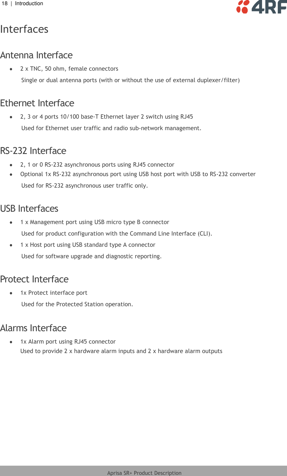 18  |  Introduction   Aprisa SR+ Product Description  Interfaces  Antenna Interface  2 x TNC, 50 ohm, female connectors Single or dual antenna ports (with or without the use of external duplexer/filter)  Ethernet Interface  2, 3 or 4 ports 10/100 base-T Ethernet layer 2 switch using RJ45 Used for Ethernet user traffic and radio sub-network management.  RS-232 Interface  2, 1 or 0 RS-232 asynchronous ports using RJ45 connector  Optional 1x RS-232 asynchronous port using USB host port with USB to RS-232 converter Used for RS-232 asynchronous user traffic only.  USB Interfaces  1 x Management port using USB micro type B connector Used for product configuration with the Command Line Interface (CLI).  1 x Host port using USB standard type A connector Used for software upgrade and diagnostic reporting.  Protect Interface  1x Protect interface port Used for the Protected Station operation.  Alarms Interface  1x Alarm port using RJ45 connector Used to provide 2 x hardware alarm inputs and 2 x hardware alarm outputs   