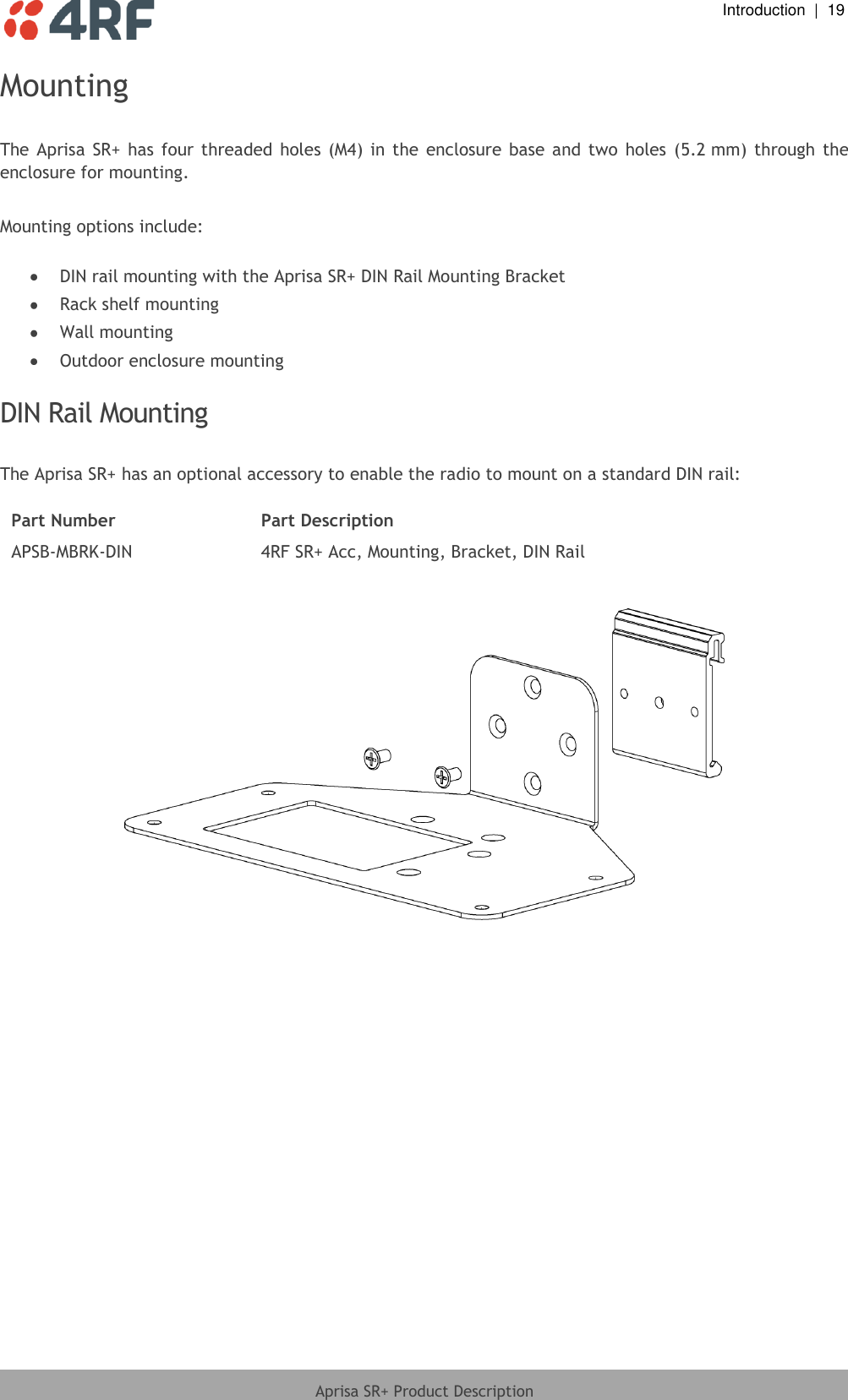  Introduction  |  19  Aprisa SR+ Product Description  Mounting  The Aprisa  SR+  has four  threaded  holes (M4)  in the  enclosure  base  and  two  holes  (5.2 mm)  through  the enclosure for mounting.  Mounting options include:   DIN rail mounting with the Aprisa SR+ DIN Rail Mounting Bracket  Rack shelf mounting  Wall mounting  Outdoor enclosure mounting  DIN Rail Mounting  The Aprisa SR+ has an optional accessory to enable the radio to mount on a standard DIN rail:  Part Number Part Description APSB-MBRK-DIN 4RF SR+ Acc, Mounting, Bracket, DIN Rail     