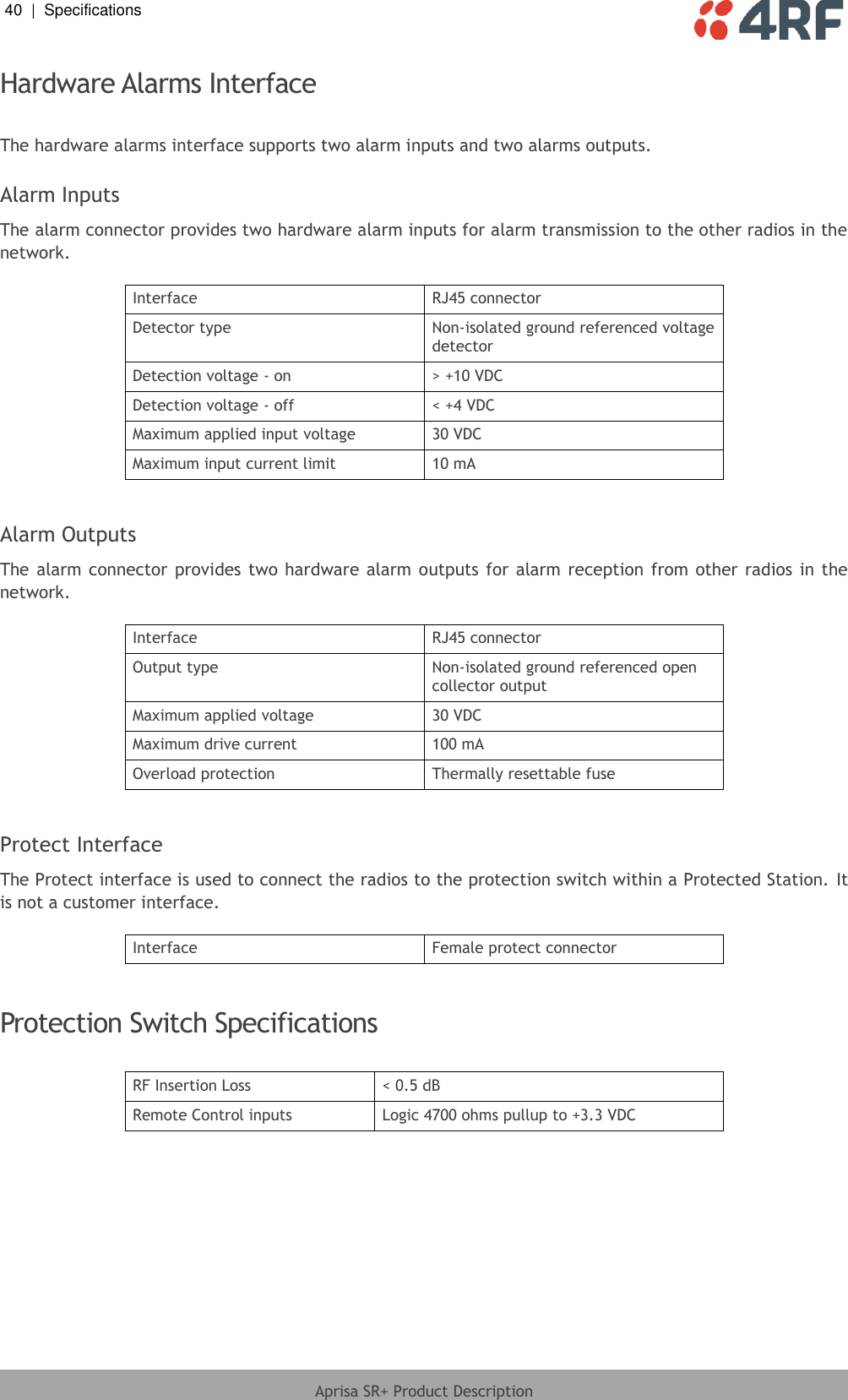 40  |  Specifications   Aprisa SR+ Product Description  Hardware Alarms Interface  The hardware alarms interface supports two alarm inputs and two alarms outputs.  Alarm Inputs The alarm connector provides two hardware alarm inputs for alarm transmission to the other radios in the network.  Interface RJ45 connector Detector type Non-isolated ground referenced voltage detector Detection voltage - on &gt; +10 VDC Detection voltage - off &lt; +4 VDC Maximum applied input voltage 30 VDC Maximum input current limit 10 mA  Alarm Outputs The alarm connector provides two  hardware alarm outputs  for alarm reception from other radios in the network.  Interface RJ45 connector Output type Non-isolated ground referenced open collector output Maximum applied voltage 30 VDC Maximum drive current 100 mA Overload protection Thermally resettable fuse  Protect Interface The Protect interface is used to connect the radios to the protection switch within a Protected Station. It is not a customer interface.  Interface Female protect connector  Protection Switch Specifications  RF Insertion Loss &lt; 0.5 dB Remote Control inputs Logic 4700 ohms pullup to +3.3 VDC   