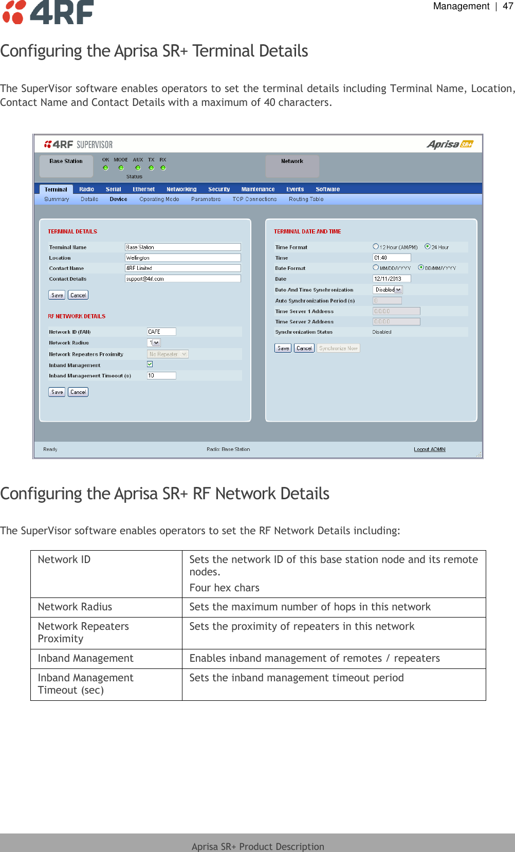  Management  |  47  Aprisa SR+ Product Description  Configuring the Aprisa SR+ Terminal Details  The SuperVisor software enables operators to set the terminal details including Terminal Name, Location, Contact Name and Contact Details with a maximum of 40 characters.    Configuring the Aprisa SR+ RF Network Details  The SuperVisor software enables operators to set the RF Network Details including:  Network ID Sets the network ID of this base station node and its remote nodes. Four hex chars Network Radius Sets the maximum number of hops in this network Network Repeaters Proximity Sets the proximity of repeaters in this network Inband Management Enables inband management of remotes / repeaters Inband Management Timeout (sec) Sets the inband management timeout period  