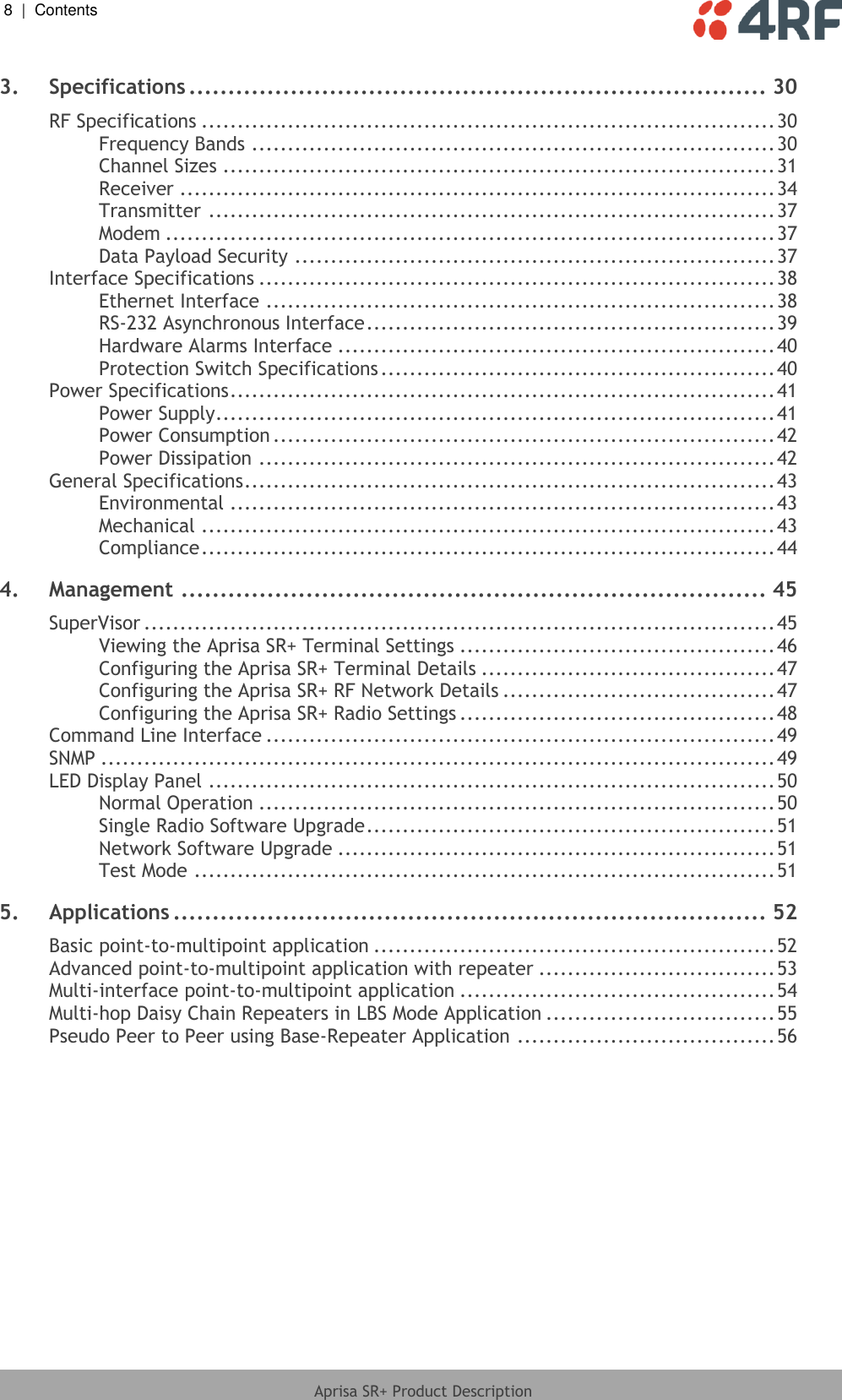 8  |  Contents   Aprisa SR+ Product Description  3. Specifications .......................................................................... 30 RF Specifications ................................................................................ 30 Frequency Bands ......................................................................... 30 Channel Sizes ............................................................................. 31 Receiver ................................................................................... 34 Transmitter ............................................................................... 37 Modem ..................................................................................... 37 Data Payload Security ................................................................... 37 Interface Specifications ........................................................................ 38 Ethernet Interface ....................................................................... 38 RS-232 Asynchronous Interface ......................................................... 39 Hardware Alarms Interface ............................................................. 40 Protection Switch Specifications ....................................................... 40 Power Specifications ............................................................................ 41 Power Supply .............................................................................. 41 Power Consumption ...................................................................... 42 Power Dissipation ........................................................................ 42 General Specifications .......................................................................... 43 Environmental ............................................................................ 43 Mechanical ................................................................................ 43 Compliance ................................................................................ 44 4. Management ........................................................................... 45 SuperVisor ........................................................................................ 45 Viewing the Aprisa SR+ Terminal Settings ............................................ 46 Configuring the Aprisa SR+ Terminal Details ......................................... 47 Configuring the Aprisa SR+ RF Network Details ...................................... 47 Configuring the Aprisa SR+ Radio Settings ............................................ 48 Command Line Interface ....................................................................... 49 SNMP .............................................................................................. 49 LED Display Panel ............................................................................... 50 Normal Operation ........................................................................ 50 Single Radio Software Upgrade ......................................................... 51 Network Software Upgrade ............................................................. 51 Test Mode ................................................................................. 51 5. Applications ............................................................................ 52 Basic point-to-multipoint application ........................................................ 52 Advanced point-to-multipoint application with repeater ................................. 53 Multi-interface point-to-multipoint application ............................................ 54 Multi-hop Daisy Chain Repeaters in LBS Mode Application ................................ 55 Pseudo Peer to Peer using Base-Repeater Application .................................... 56 