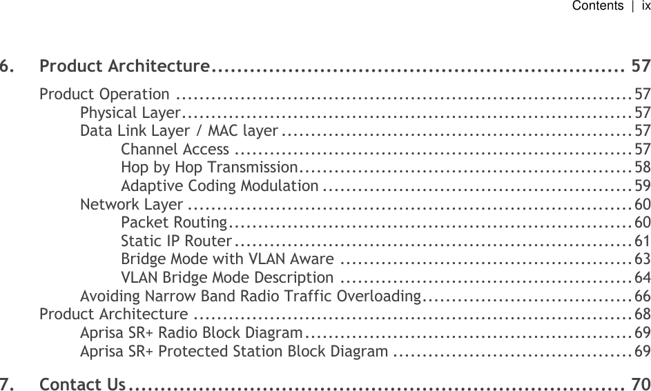   Contents  |  ix    6. Product Architecture ................................................................. 57 Product Operation .............................................................................. 57 Physical Layer ............................................................................. 57 Data Link Layer / MAC layer ............................................................ 57 Channel Access .................................................................... 57 Hop by Hop Transmission ......................................................... 58 Adaptive Coding Modulation ..................................................... 59 Network Layer ............................................................................ 60 Packet Routing ..................................................................... 60 Static IP Router .................................................................... 61 Bridge Mode with VLAN Aware .................................................. 63 VLAN Bridge Mode Description .................................................. 64 Avoiding Narrow Band Radio Traffic Overloading .................................... 66 Product Architecture ........................................................................... 68 Aprisa SR+ Radio Block Diagram ........................................................ 69 Aprisa SR+ Protected Station Block Diagram ......................................... 69 7. Contact Us .............................................................................. 70  