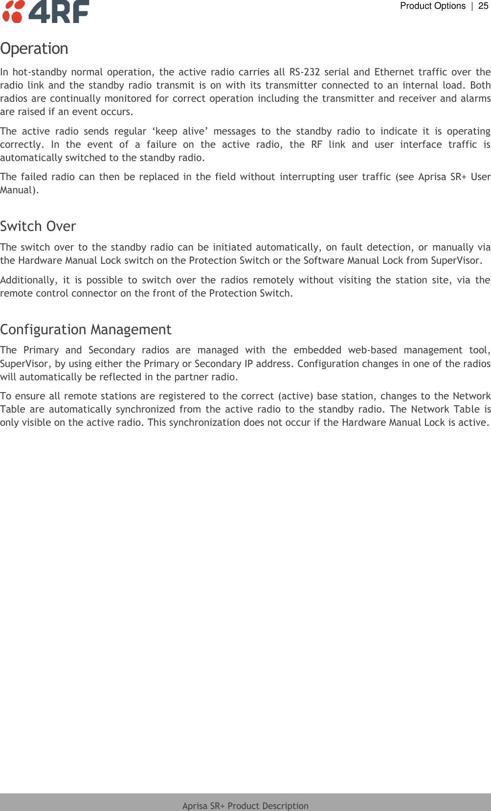  Product Options  |  25  Aprisa SR+ Product Description  Operation In hot-standby normal operation, the  active  radio  carries  all RS-232 serial  and  Ethernet traffic over  the radio  link  and the  standby  radio  transmit  is on with  its  transmitter  connected to  an internal  load.  Both radios are continually monitored for correct operation including the transmitter and receiver and alarms are raised if an event occurs.  The  active  radio  sends  regular  ‘keep  alive’  messages  to  the  standby  radio  to  indicate  it  is  operating correctly.  In  the  event  of  a  failure  on  the  active  radio,  the  RF  link  and  user  interface  traffic  is automatically switched to the standby radio. The failed radio can then  be replaced in the field without  interrupting user traffic (see Aprisa SR+ User Manual).  Switch Over The switch over to the standby radio can be initiated automatically, on fault detection, or  manually via the Hardware Manual Lock switch on the Protection Switch or the Software Manual Lock from SuperVisor.  Additionally,  it  is  possible  to  switch  over  the  radios  remotely  without  visiting  the  station  site,  via  the remote control connector on the front of the Protection Switch.  Configuration Management  The  Primary  and  Secondary  radios  are  managed  with  the  embedded  web-based  management  tool, SuperVisor, by using either the Primary or Secondary IP address. Configuration changes in one of the radios will automatically be reflected in the partner radio. To ensure all remote stations are registered to the correct (active) base station, changes to the Network Table  are  automatically  synchronized  from  the  active  radio  to  the  standby  radio.  The  Network  Table is only visible on the active radio. This synchronization does not occur if the Hardware Manual Lock is active.  