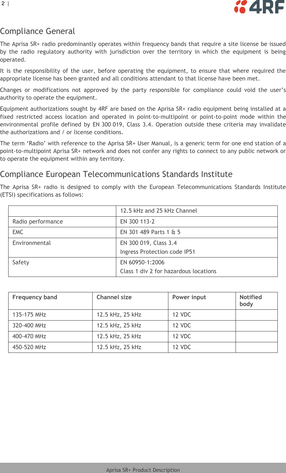 2  |     Aprisa SR+ Product Description  Compliance General The Aprisa SR+ radio predominantly operates within frequency bands that require a site license be issued by  the  radio  regulatory  authority  with  jurisdiction  over  the  territory  in  which  the  equipment  is  being operated. It  is  the  responsibility  of  the  user,  before  operating  the  equipment,  to  ensure  that  where  required  the appropriate license has been granted and all conditions attendant to that license have been met. Changes  or  modifications  not  approved  by  the  party  responsible  for  compliance  could  void  the  user’s authority to operate the equipment. Equipment authorizations sought by 4RF are based on the Aprisa SR+ radio equipment being installed at a fixed  restricted  access  location  and  operated  in  point-to-multipoint  or  point-to-point  mode  within  the environmental  profile  defined  by  EN 300 019, Class  3.4.  Operation  outside  these  criteria  may  invalidate the authorizations and / or license conditions. The term ‘Radio’ with reference to the Aprisa SR+ User Manual, is a generic term for one end station of a point-to-multipoint Aprisa SR+ network and does not confer any rights to connect to any public network or to operate the equipment within any territory. Compliance European Telecommunications Standards Institute The  Aprisa  SR+  radio  is  designed  to  comply  with  the  European  Telecommunications  Standards  Institute (ETSI) specifications as follows:   12.5 kHz and 25 kHz Channel Radio performance EN 300 113-2 EMC EN 301 489 Parts 1 &amp; 5 Environmental EN 300 019, Class 3.4 Ingress Protection code IP51 Safety EN 60950-1:2006 Class 1 div 2 for hazardous locations  Frequency band Channel size Power input Notified body 135-175 MHz 12.5 kHz, 25 kHz 12 VDC  320-400 MHz 12.5 kHz, 25 kHz 12 VDC  400-470 MHz 12.5 kHz, 25 kHz 12 VDC  450-520 MHz 12.5 kHz, 25 kHz 12 VDC   