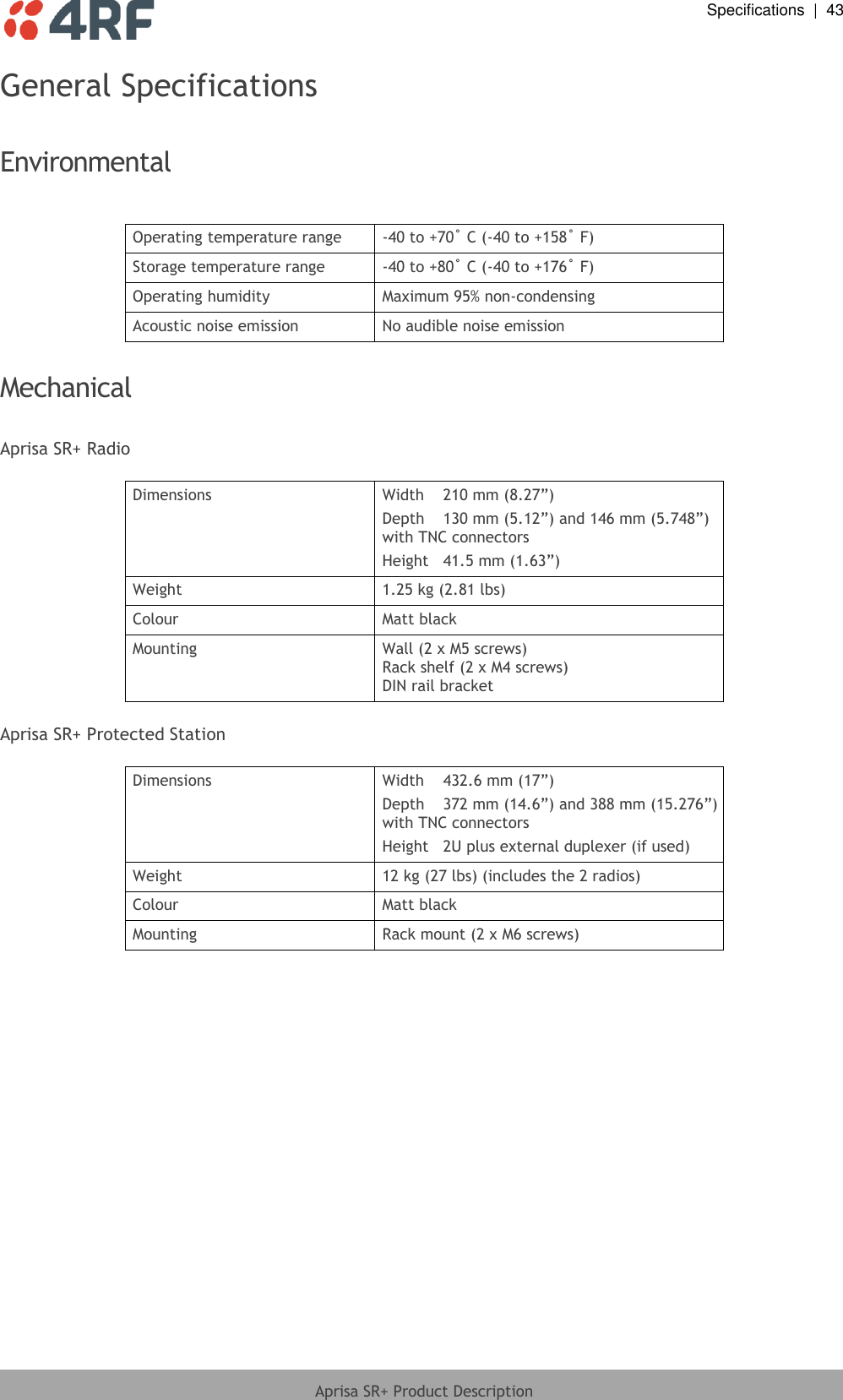  Specifications  |  43  Aprisa SR+ Product Description  General Specifications  Environmental  Operating temperature range -40 to +70˚ C (-40 to +158˚ F) Storage temperature range -40 to +80˚ C (-40 to +176˚ F) Operating humidity Maximum 95% non-condensing Acoustic noise emission No audible noise emission  Mechanical  Aprisa SR+ Radio  Dimensions Width  210 mm (8.27”) Depth  130 mm (5.12”) and 146 mm (5.748”) with TNC connectors Height  41.5 mm (1.63”) Weight 1.25 kg (2.81 lbs) Colour Matt black Mounting Wall (2 x M5 screws) Rack shelf (2 x M4 screws) DIN rail bracket  Aprisa SR+ Protected Station  Dimensions Width  432.6 mm (17”) Depth  372 mm (14.6”) and 388 mm (15.276”) with TNC connectors Height  2U plus external duplexer (if used) Weight 12 kg (27 lbs) (includes the 2 radios)  Colour Matt black Mounting Rack mount (2 x M6 screws)  
