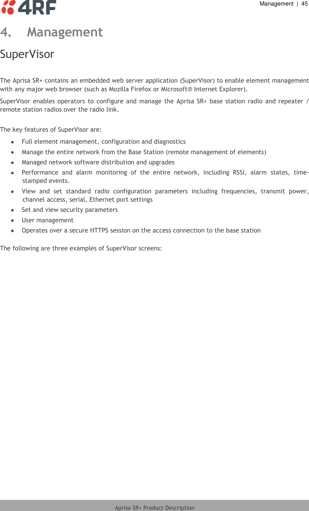  Management  |  45  Aprisa SR+ Product Description  4. Management SuperVisor  The Aprisa SR+ contains an embedded web server application (SuperVisor) to enable element management with any major web browser (such as Mozilla Firefox or Microsoft® Internet Explorer). SuperVisor  enables operators  to  configure  and manage the  Aprisa  SR+  base station  radio and  repeater / remote station radios over the radio link.  The key features of SuperVisor are:  Full element management, configuration and diagnostics  Manage the entire network from the Base Station (remote management of elements)  Managed network software distribution and upgrades  Performance  and  alarm  monitoring  of  the  entire  network,  including  RSSI,  alarm  states,  time-stamped events.  View  and  set  standard  radio  configuration  parameters  including  frequencies,  transmit  power, channel access, serial, Ethernet port settings  Set and view security parameters  User management  Operates over a secure HTTPS session on the access connection to the base station  The following are three examples of SuperVisor screens:  