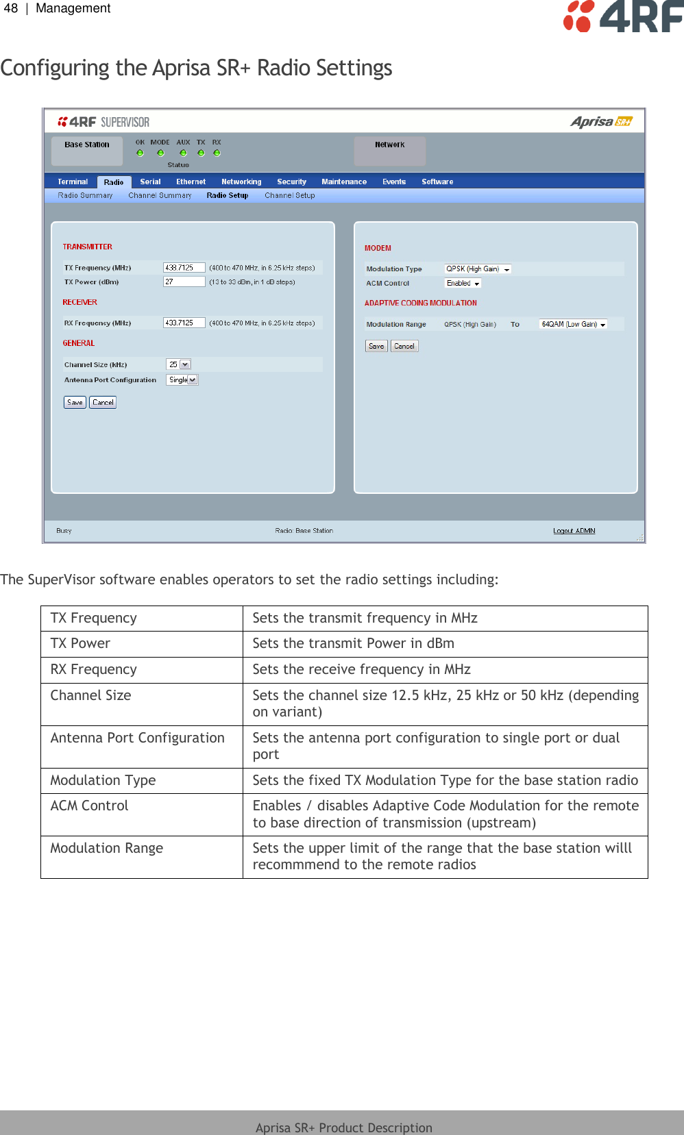 48  |  Management   Aprisa SR+ Product Description  Configuring the Aprisa SR+ Radio Settings    The SuperVisor software enables operators to set the radio settings including:  TX Frequency Sets the transmit frequency in MHz TX Power Sets the transmit Power in dBm RX Frequency Sets the receive frequency in MHz Channel Size Sets the channel size 12.5 kHz, 25 kHz or 50 kHz (depending on variant) Antenna Port Configuration Sets the antenna port configuration to single port or dual port Modulation Type Sets the fixed TX Modulation Type for the base station radio ACM Control Enables / disables Adaptive Code Modulation for the remote to base direction of transmission (upstream) Modulation Range Sets the upper limit of the range that the base station willl recommmend to the remote radios  