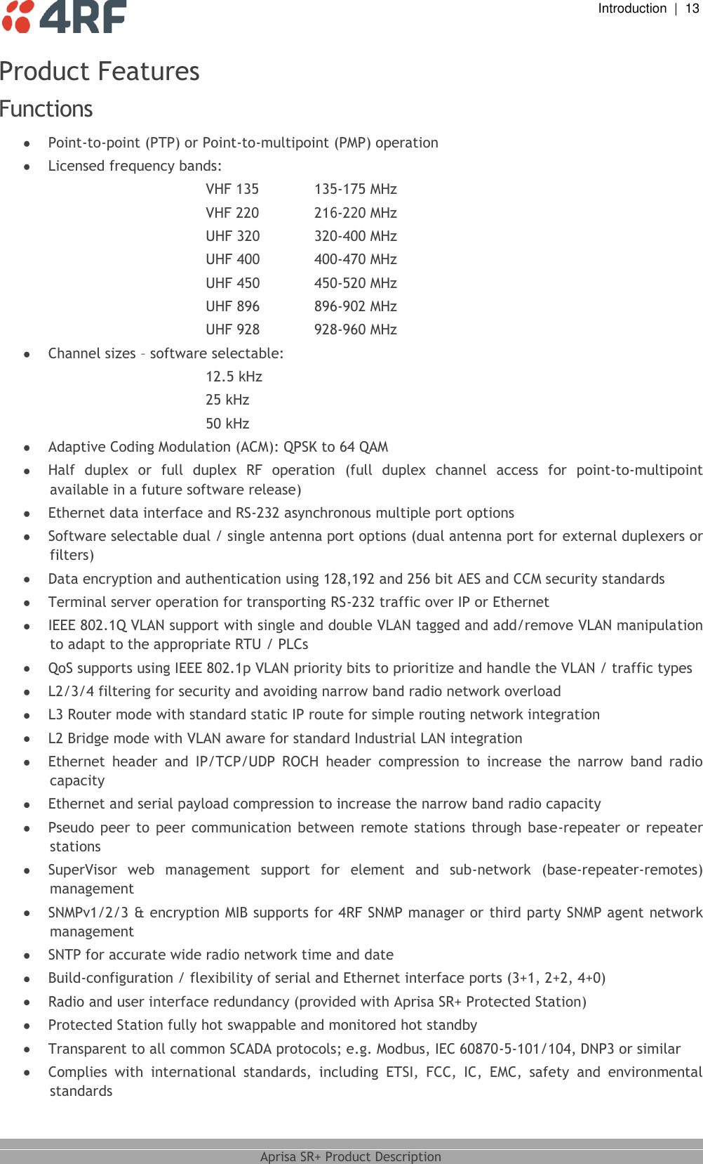  Introduction  |  13  Aprisa SR+ Product Description  Product Features Functions   Point-to-point (PTP) or Point-to-multipoint (PMP) operation  Licensed frequency bands: VHF 135   135-175 MHz UHF 320   320-400 MHz UHF 400   400-470 MHz UHF 450   450-520 MHz UHF 896   896-902 MHz UHF 928   928-960 MHz  Channel sizes – software selectable: 12.5 kHz 25 kHz 50 kHz  Adaptive Coding Modulation (ACM): QPSK to 64 QAM  Half  duplex  or  full  duplex  RF  operation  (full  duplex  channel  access  for  point-to-multipoint available in a future software release)  Ethernet data interface and RS-232 asynchronous multiple port options  Software selectable dual / single antenna port options (dual antenna port for external duplexers or filters)  Data encryption and authentication using 128,192 and 256 bit AES and CCM security standards  Terminal server operation for transporting RS-232 traffic over IP or Ethernet  IEEE 802.1Q VLAN support with single and double VLAN tagged and add/remove VLAN manipulation to adapt to the appropriate RTU / PLCs  QoS supports using IEEE 802.1p VLAN priority bits to prioritize and handle the VLAN / traffic types   L2/3/4 filtering for security and avoiding narrow band radio network overload  L3 Router mode with standard static IP route for simple routing network integration   L2 Bridge mode with VLAN aware for standard Industrial LAN integration  Ethernet  header  and  IP/TCP/UDP  ROCH  header  compression  to  increase  the  narrow  band  radio capacity  Ethernet and serial payload compression to increase the narrow band radio capacity  Pseudo  peer  to peer  communication  between  remote  stations  through  base-repeater  or  repeater stations  SuperVisor  web  management  support  for  element  and  sub-network  (base-repeater-remotes) management  SNMPv1/2/3 &amp; encryption MIB supports for 4RF SNMP manager or third party SNMP agent network management  SNTP for accurate wide radio network time and date   Build-configuration / flexibility of serial and Ethernet interface ports (3+1, 2+2, 4+0)  Radio and user interface redundancy (provided with Aprisa SR+ Protected Station)  Protected Station fully hot swappable and monitored hot standby  Transparent to all common SCADA protocols; e.g. Modbus, IEC 60870-5-101/104, DNP3 or similar  Complies  with  international  standards,  including  ETSI,  FCC,  IC,  EMC,  safety  and  environmental standards VHF 220   216-220 MHz 