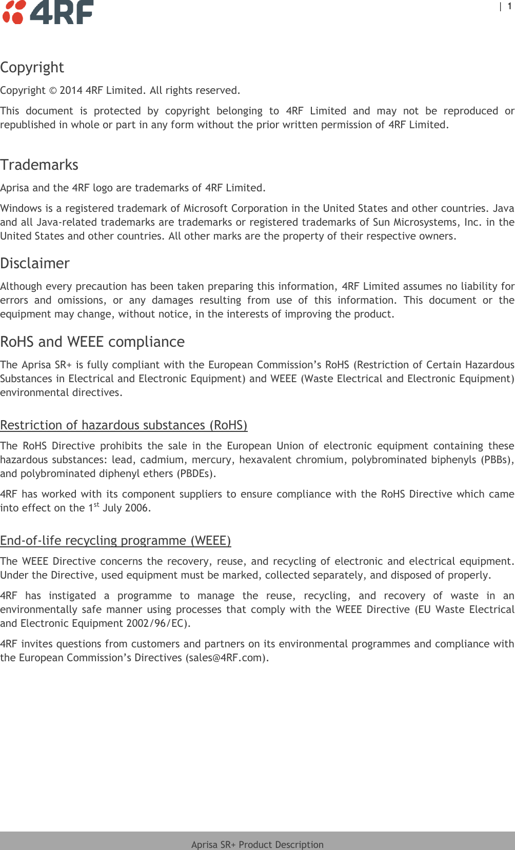  |  1   Aprisa SR+ Product Description  Copyright Copyright © 2014 4RF Limited. All rights reserved.  This  document  is  protected  by  copyright  belonging  to  4RF  Limited  and  may  not  be  reproduced  or republished in whole or part in any form without the prior written permission of 4RF Limited.   Trademarks Aprisa and the 4RF logo are trademarks of 4RF Limited.  Windows is a registered trademark of Microsoft Corporation in the United States and other countries. Java and all Java-related trademarks are trademarks or registered trademarks of Sun Microsystems, Inc. in the United States and other countries. All other marks are the property of their respective owners. Disclaimer Although every precaution has been taken preparing this information, 4RF Limited assumes no liability for errors  and  omissions,  or  any  damages  resulting  from  use  of  this  information.  This  document  or  the equipment may change, without notice, in the interests of improving the product. RoHS and WEEE compliance The Aprisa SR+ is fully compliant with the European Commission’s RoHS (Restriction of Certain Hazardous Substances in Electrical and Electronic Equipment) and WEEE (Waste Electrical and Electronic Equipment) environmental directives.  Restriction of hazardous substances (RoHS) The  RoHS  Directive  prohibits  the  sale  in  the  European  Union  of  electronic  equipment  containing  these hazardous substances: lead, cadmium, mercury, hexavalent chromium, polybrominated biphenyls (PBBs), and polybrominated diphenyl ethers (PBDEs). 4RF has worked with its component suppliers to ensure compliance with the RoHS Directive which came into effect on the 1st July 2006.   End-of-life recycling programme (WEEE) The WEEE Directive concerns the recovery,  reuse, and  recycling of electronic  and electrical equipment. Under the Directive, used equipment must be marked, collected separately, and disposed of properly. 4RF  has  instigated  a  programme  to  manage  the  reuse,  recycling,  and  recovery  of  waste  in  an environmentally  safe  manner  using  processes  that  comply  with  the  WEEE  Directive  (EU  Waste  Electrical and Electronic Equipment 2002/96/EC). 4RF invites questions from customers and partners on its environmental programmes and compliance with the European Commission’s Directives (sales@4RF.com).   