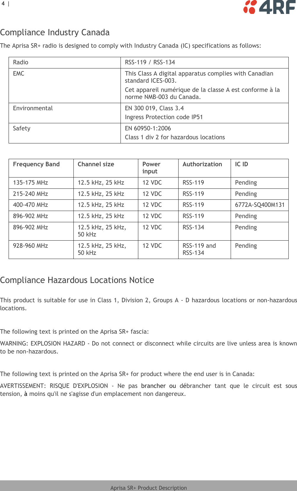 4  |     Aprisa SR+ Product Description  Compliance Industry Canada The Aprisa SR+ radio is designed to comply with Industry Canada (IC) specifications as follows:  Radio RSS-119 / RSS-134 EMC This Class A digital apparatus complies with Canadian standard ICES-003. Cet appareil numérique de la classe A est conforme à la norme NMB-003 du Canada. Environmental EN 300 019, Class 3.4 Ingress Protection code IP51 Safety EN 60950-1:2006 Class 1 div 2 for hazardous locations  Frequency Band Channel size Power input Authorization IC ID 135-175 MHz 12.5 kHz, 25 kHz 12 VDC RSS-119 Pending 215-240 MHz 12.5 kHz, 25 kHz 12 VDC RSS-119 Pending 400-470 MHz 12.5 kHz, 25 kHz 12 VDC RSS-119 6772A-SQ400M131 896-902 MHz 12.5 kHz, 25 kHz 12 VDC RSS-119 Pending 896-902 MHz 12.5 kHz, 25 kHz, 50 kHz 12 VDC RSS-134 Pending 928-960 MHz 12.5 kHz, 25 kHz, 50 kHz 12 VDC RSS-119 and RSS-134 Pending   Compliance Hazardous Locations Notice  This product is suitable for use in Class 1, Division 2, Groups A - D hazardous locations or non-hazardous locations.  The following text is printed on the Aprisa SR+ fascia: WARNING: EXPLOSION HAZARD - Do not connect or disconnect while circuits are live unless area is known to be non-hazardous.  The following text is printed on the Aprisa SR+ for product where the end user is in Canada: AVERTISSEMENT:  RISQUE  D&apos;EXPLOSION  -  Ne  pas  brancher  ou  débrancher  tant  que  le  circuit  est  sous tension, à moins qu&apos;il ne s&apos;agisse d&apos;un emplacement non dangereux. 