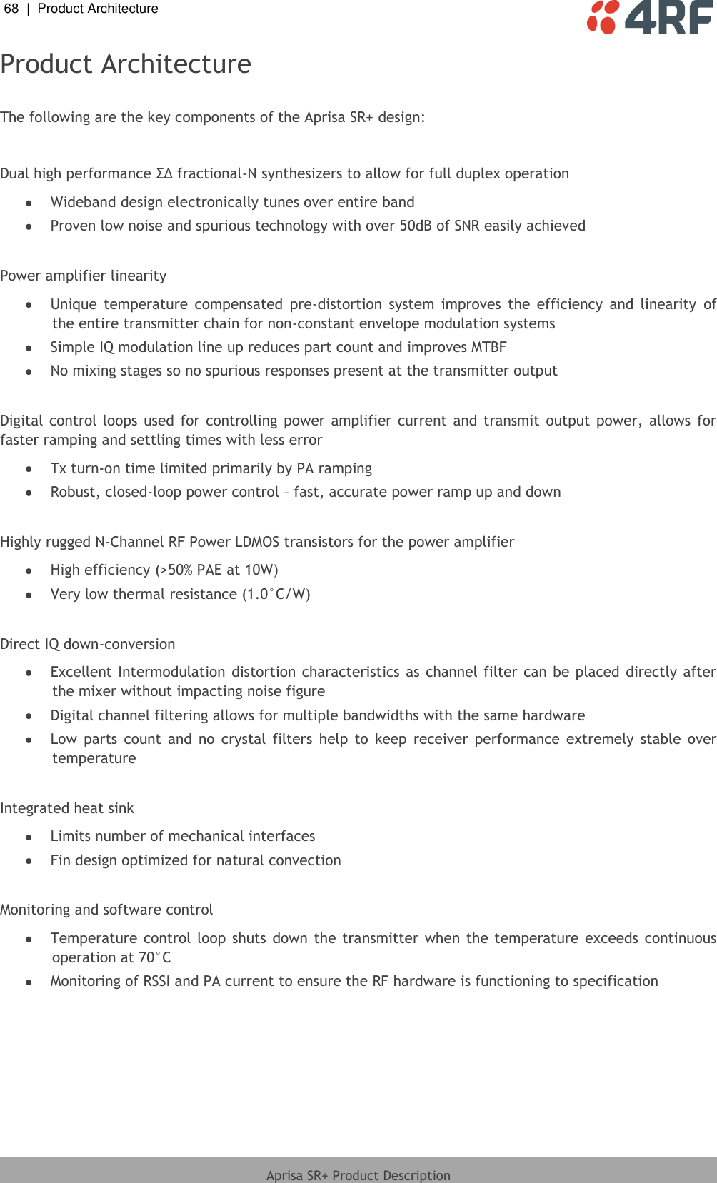 68  |  Product Architecture   Aprisa SR+ Product Description  Product Architecture  The following are the key components of the Aprisa SR+ design:  Dual high performance ΣΔ fractional-N synthesizers to allow for full duplex operation   Wideband design electronically tunes over entire band   Proven low noise and spurious technology with over 50dB of SNR easily achieved   Power amplifier linearity  Unique  temperature  compensated  pre-distortion  system  improves  the  efficiency  and  linearity  of the entire transmitter chain for non-constant envelope modulation systems   Simple IQ modulation line up reduces part count and improves MTBF   No mixing stages so no spurious responses present at the transmitter output   Digital  control  loops used  for controlling  power  amplifier  current and transmit  output power, allows for faster ramping and settling times with less error  Tx turn-on time limited primarily by PA ramping   Robust, closed-loop power control – fast, accurate power ramp up and down   Highly rugged N-Channel RF Power LDMOS transistors for the power amplifier   High efficiency (&gt;50% PAE at 10W)   Very low thermal resistance (1.0°C/W)   Direct IQ down-conversion   Excellent Intermodulation distortion characteristics as channel filter  can be  placed directly after the mixer without impacting noise figure   Digital channel filtering allows for multiple bandwidths with the same hardware  Low  parts  count  and  no  crystal  filters  help  to  keep  receiver  performance  extremely  stable  over temperature   Integrated heat sink   Limits number of mechanical interfaces   Fin design optimized for natural convection   Monitoring and software control   Temperature  control loop  shuts down the  transmitter  when  the temperature  exceeds continuous operation at 70°C   Monitoring of RSSI and PA current to ensure the RF hardware is functioning to specification 