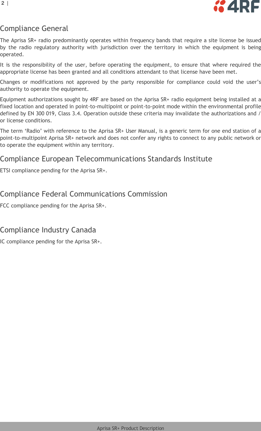 2  |     Aprisa SR+ Product Description  Compliance General The Aprisa SR+ radio predominantly operates within frequency bands that require a site license be issued by  the  radio  regulatory  authority  with  jurisdiction  over  the  territory  in  which  the  equipment  is  being operated. It  is  the  responsibility of  the  user, before operating  the  equipment, to  ensure  that where  required the appropriate license has been granted and all conditions attendant to that license have been met. Changes  or  modifications  not  approved  by  the  party  responsible  for  compliance  could  void  the  user’s authority to operate the equipment. Equipment authorizations sought by 4RF are based on the Aprisa SR+ radio equipment being installed at a fixed location and operated in point-to-multipoint or point-to-point mode within the environmental profile defined by EN 300 019, Class 3.4. Operation outside these criteria may invalidate the authorizations and / or license conditions. The term ‘Radio’ with reference to the Aprisa SR+ User Manual, is a generic term for one end station of a point-to-multipoint Aprisa SR+ network and does not confer any rights to connect to any public network or to operate the equipment within any territory. Compliance European Telecommunications Standards Institute ETSI compliance pending for the Aprisa SR+.   Compliance Federal Communications Commission FCC compliance pending for the Aprisa SR+.   Compliance Industry Canada IC compliance pending for the Aprisa SR+.   