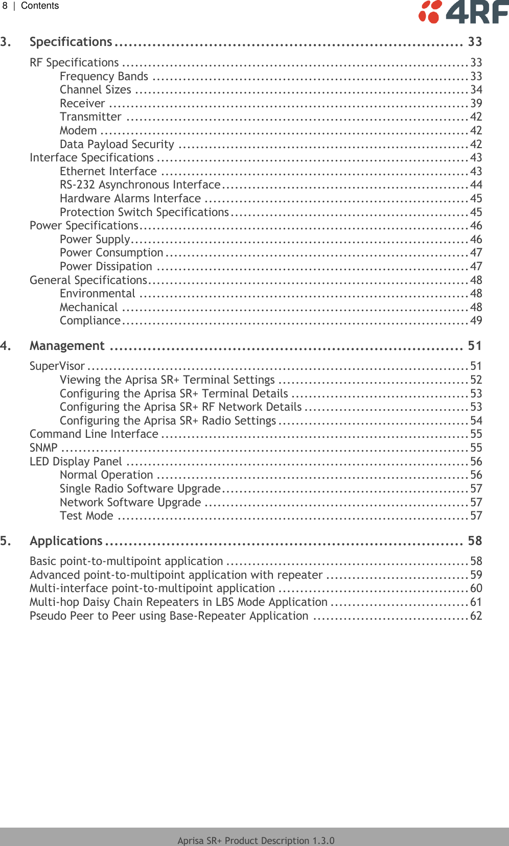 8  |  Contents   Aprisa SR+ Product Description 1.3.0  3. Specifications .......................................................................... 33 RF Specifications ................................................................................ 33 Frequency Bands ......................................................................... 33 Channel Sizes ............................................................................. 34 Receiver ................................................................................... 39 Transmitter ............................................................................... 42 Modem ..................................................................................... 42 Data Payload Security ................................................................... 42 Interface Specifications ........................................................................ 43 Ethernet Interface ....................................................................... 43 RS-232 Asynchronous Interface ......................................................... 44 Hardware Alarms Interface ............................................................. 45 Protection Switch Specifications ....................................................... 45 Power Specifications ............................................................................ 46 Power Supply .............................................................................. 46 Power Consumption ...................................................................... 47 Power Dissipation ........................................................................ 47 General Specifications .......................................................................... 48 Environmental ............................................................................ 48 Mechanical ................................................................................ 48 Compliance ................................................................................ 49 4. Management ........................................................................... 51 SuperVisor ........................................................................................ 51 Viewing the Aprisa SR+ Terminal Settings ............................................ 52 Configuring the Aprisa SR+ Terminal Details ......................................... 53 Configuring the Aprisa SR+ RF Network Details ...................................... 53 Configuring the Aprisa SR+ Radio Settings ............................................ 54 Command Line Interface ....................................................................... 55 SNMP .............................................................................................. 55 LED Display Panel ............................................................................... 56 Normal Operation ........................................................................ 56 Single Radio Software Upgrade ......................................................... 57 Network Software Upgrade ............................................................. 57 Test Mode ................................................................................. 57 5. Applications ............................................................................ 58 Basic point-to-multipoint application ........................................................ 58 Advanced point-to-multipoint application with repeater ................................. 59 Multi-interface point-to-multipoint application ............................................ 60 Multi-hop Daisy Chain Repeaters in LBS Mode Application ................................ 61 Pseudo Peer to Peer using Base-Repeater Application .................................... 62   