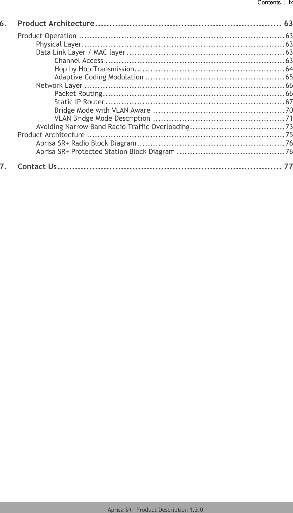   Contents  |  ix   Aprisa SR+ Product Description 1.3.0  6. Product Architecture ................................................................. 63 Product Operation .............................................................................. 63 Physical Layer ............................................................................. 63 Data Link Layer / MAC layer ............................................................ 63 Channel Access .................................................................... 63 Hop by Hop Transmission ......................................................... 64 Adaptive Coding Modulation ..................................................... 65 Network Layer ............................................................................ 66 Packet Routing ..................................................................... 66 Static IP Router .................................................................... 67 Bridge Mode with VLAN Aware .................................................. 70 VLAN Bridge Mode Description .................................................. 71 Avoiding Narrow Band Radio Traffic Overloading .................................... 73 Product Architecture ........................................................................... 75 Aprisa SR+ Radio Block Diagram ........................................................ 76 Aprisa SR+ Protected Station Block Diagram ......................................... 76 7. Contact Us .............................................................................. 77  