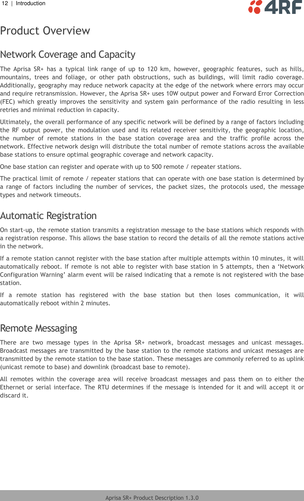 12  |  Introduction   Aprisa SR+ Product Description 1.3.0  Product Overview  Network Coverage and Capacity The  Aprisa  SR+  has  a  typical  link  range  of  up  to  120  km,  however,  geographic  features,  such  as  hills, mountains,  trees  and  foliage,  or  other  path  obstructions,  such  as  buildings,  will  limit  radio  coverage. Additionally, geography may reduce network capacity at the edge of the network where errors may occur and require retransmission. However, the Aprisa SR+ uses 10W output power and Forward Error Correction (FEC)  which  greatly  improves  the sensitivity  and  system  gain  performance  of  the  radio  resulting  in  less retries and minimal reduction in capacity. Ultimately, the overall performance of any specific network will be defined by a range of factors including the RF output  power,  the  modulation  used  and  its  related  receiver  sensitivity,  the  geographic  location, the  number  of  remote  stations  in  the  base  station  coverage  area  and  the  traffic  profile  across  the network. Effective network design will distribute the total number of remote stations across the available base stations to ensure optimal geographic coverage and network capacity. One base station can register and operate with up to 500 remote / repeater stations. The practical limit of remote / repeater stations that can operate with one base station is determined by a  range  of  factors  including  the  number  of  services,  the  packet  sizes,  the  protocols  used,  the  message types and network timeouts.   Automatic Registration On start-up, the remote station transmits a registration message to the base stations which responds with a registration response. This allows the base station to record the details of all the remote stations active in the network. If a remote station cannot register with the base station after multiple attempts within 10 minutes, it will automatically reboot. If remote is not able to register with base station in 5 attempts, then a ‘Network Configuration Warning’ alarm event will be raised indicating that a remote is not registered with the base station. If  a  remote  station  has  registered  with  the  base  station  but  then  loses  communication,  it  will automatically reboot within 2 minutes.  Remote Messaging There  are  two  message  types  in  the  Aprisa  SR+  network,  broadcast  messages  and  unicast  messages. Broadcast messages are transmitted by the base station to the remote stations and unicast messages are transmitted by the remote station to the base station. These messages are commonly referred to as uplink (unicast remote to base) and downlink (broadcast base to remote). All  remotes  within  the  coverage  area  will  receive  broadcast  messages  and  pass  them  on  to  either  the Ethernet or serial interface. The  RTU determines  if the  message  is  intended for it and  will accept it  or discard it.  