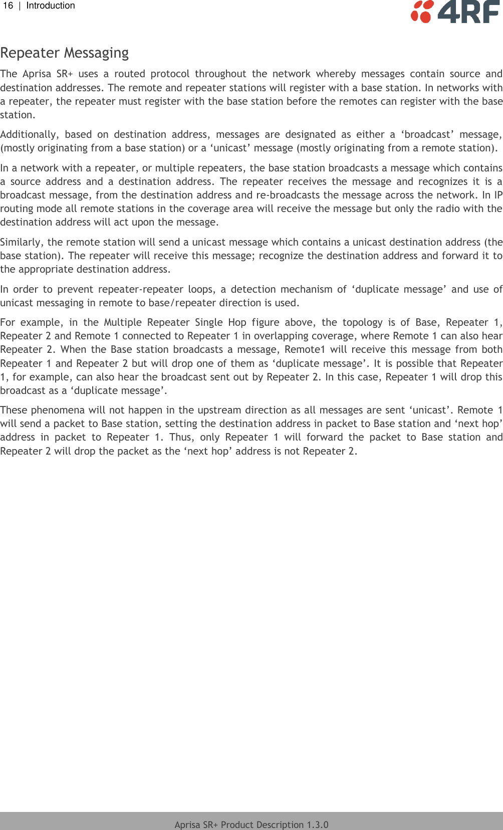 16  |  Introduction   Aprisa SR+ Product Description 1.3.0  Repeater Messaging The  Aprisa  SR+  uses  a  routed  protocol  throughout  the  network  whereby  messages  contain  source  and destination addresses. The remote and repeater stations will register with a base station. In networks with a repeater, the repeater must register with the base station before the remotes can register with the base station.  Additionally,  based  on  destination  address,  messages  are  designated  as  either  a  ‘broadcast’  message, (mostly originating from a base station) or a ‘unicast’ message (mostly originating from a remote station). In a network with a repeater, or multiple repeaters, the base station broadcasts a message which contains a  source  address  and  a  destination  address.  The  repeater  receives  the  message  and  recognizes  it  is  a broadcast message, from the destination address and re-broadcasts the message across the network. In IP routing mode all remote stations in the coverage area will receive the message but only the radio with the destination address will act upon the message.  Similarly, the remote station will send a unicast message which contains a unicast destination address (the base station). The repeater will receive this message; recognize the destination address and forward it to the appropriate destination address.  In  order  to  prevent  repeater-repeater  loops,  a  detection  mechanism  of  ‘duplicate  message’  and  use  of unicast messaging in remote to base/repeater direction is used. For  example,  in  the  Multiple  Repeater  Single  Hop  figure  above,  the  topology  is  of  Base,  Repeater  1, Repeater 2 and Remote 1 connected to Repeater 1 in overlapping coverage, where Remote 1 can also hear Repeater 2. When the  Base station broadcasts a message, Remote1  will  receive this  message  from  both Repeater 1 and Repeater 2 but will drop one of them as ‘duplicate message’. It is possible that Repeater 1, for example, can also hear the broadcast sent out by Repeater 2. In this case, Repeater 1 will drop this broadcast as a ‘duplicate message’.  These phenomena will not happen in the upstream direction as all messages are sent ‘unicast’. Remote 1 will send a packet to Base station, setting the destination address in packet to Base station and ‘next hop’ address  in  packet  to  Repeater  1.  Thus,  only  Repeater  1  will  forward  the  packet  to  Base  station  and Repeater 2 will drop the packet as the ‘next hop’ address is not Repeater 2.  