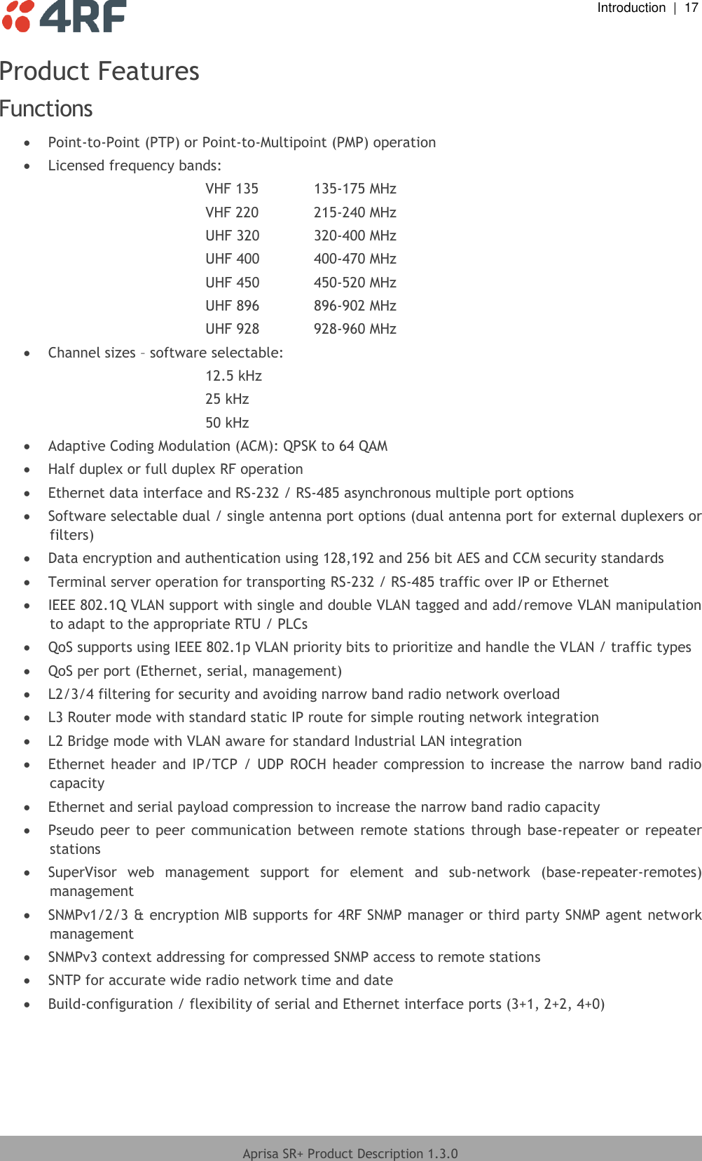  Introduction  |  17  Aprisa SR+ Product Description 1.3.0  Product Features Functions   Point-to-Point (PTP) or Point-to-Multipoint (PMP) operation  Licensed frequency bands: VHF 135   135-175 MHz VHF 220   215-240 MHz UHF 320   320-400 MHz UHF 400   400-470 MHz UHF 450   450-520 MHz UHF 896   896-902 MHz UHF 928   928-960 MHz  Channel sizes – software selectable: 12.5 kHz 25 kHz 50 kHz  Adaptive Coding Modulation (ACM): QPSK to 64 QAM  Half duplex or full duplex RF operation  Ethernet data interface and RS-232 / RS-485 asynchronous multiple port options  Software selectable dual / single antenna port options (dual antenna port for external duplexers or filters)  Data encryption and authentication using 128,192 and 256 bit AES and CCM security standards  Terminal server operation for transporting RS-232 / RS-485 traffic over IP or Ethernet  IEEE 802.1Q VLAN support with single and double VLAN tagged and add/remove VLAN manipulation to adapt to the appropriate RTU / PLCs  QoS supports using IEEE 802.1p VLAN priority bits to prioritize and handle the VLAN / traffic types   QoS per port (Ethernet, serial, management)  L2/3/4 filtering for security and avoiding narrow band radio network overload  L3 Router mode with standard static IP route for simple routing network integration   L2 Bridge mode with VLAN aware for standard Industrial LAN integration  Ethernet header and IP/TCP / UDP ROCH header compression  to increase the narrow  band radio capacity  Ethernet and serial payload compression to increase the narrow band radio capacity  Pseudo peer to  peer communication between  remote  stations through  base-repeater or  repeater stations  SuperVisor  web  management  support  for  element  and  sub-network  (base-repeater-remotes) management  SNMPv1/2/3 &amp; encryption MIB supports for 4RF SNMP manager or third party SNMP agent network management  SNMPv3 context addressing for compressed SNMP access to remote stations  SNTP for accurate wide radio network time and date   Build-configuration / flexibility of serial and Ethernet interface ports (3+1, 2+2, 4+0) 