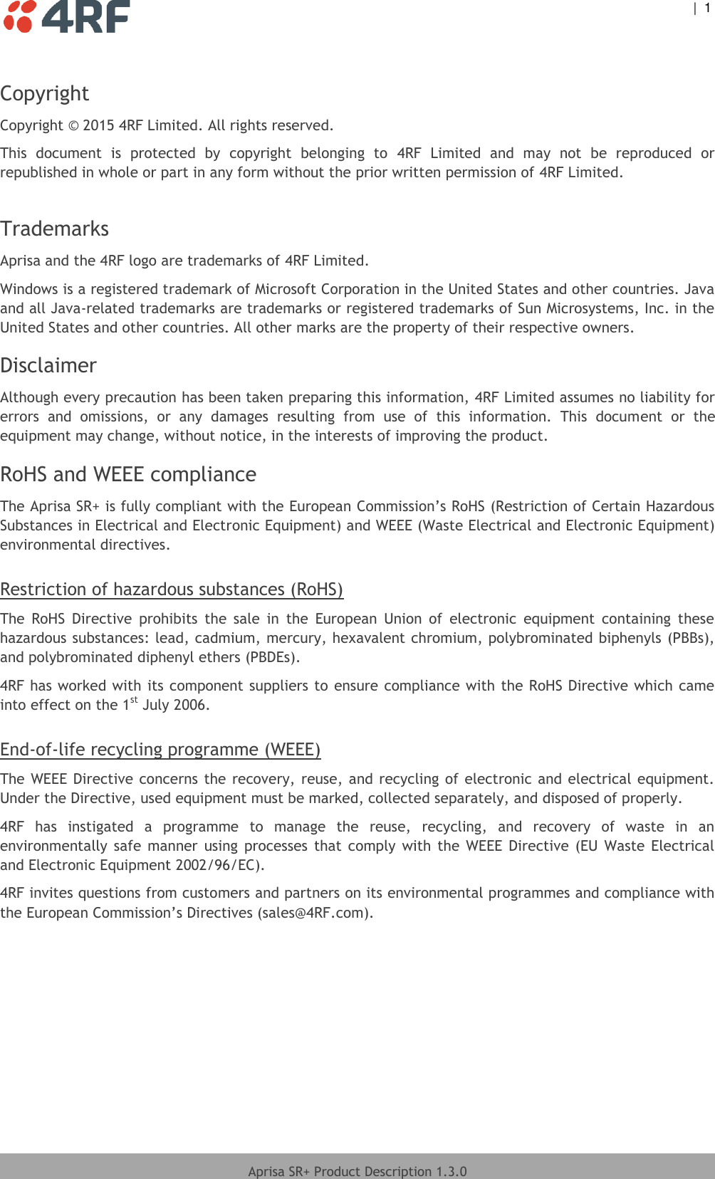  |  1   Aprisa SR+ Product Description 1.3.0  Copyright Copyright © 2015 4RF Limited. All rights reserved.  This  document  is  protected  by  copyright  belonging  to  4RF  Limited  and  may  not  be  reproduced  or republished in whole or part in any form without the prior written permission of 4RF Limited.   Trademarks Aprisa and the 4RF logo are trademarks of 4RF Limited.  Windows is a registered trademark of Microsoft Corporation in the United States and other countries. Java and all Java-related trademarks are trademarks or registered trademarks of Sun Microsystems, Inc. in the United States and other countries. All other marks are the property of their respective owners. Disclaimer Although every precaution has been taken preparing this information, 4RF Limited assumes no liability for errors  and  omissions,  or  any  damages  resulting  from  use  of  this  information.  This  document  or  the equipment may change, without notice, in the interests of improving the product. RoHS and WEEE compliance The Aprisa SR+ is fully compliant with the European Commission’s RoHS (Restriction of Certain Hazardous Substances in Electrical and Electronic Equipment) and WEEE (Waste Electrical and Electronic Equipment) environmental directives.  Restriction of hazardous substances (RoHS) The  RoHS  Directive  prohibits  the  sale  in  the  European  Union  of  electronic  equipment  containing  these hazardous substances: lead, cadmium, mercury, hexavalent chromium, polybrominated biphenyls (PBBs), and polybrominated diphenyl ethers (PBDEs). 4RF has worked with its component suppliers to ensure compliance with the RoHS Directive which came into effect on the 1st July 2006.   End-of-life recycling programme (WEEE) The WEEE Directive concerns the recovery, reuse, and recycling of electronic and electrical equipment. Under the Directive, used equipment must be marked, collected separately, and disposed of properly. 4RF  has  instigated  a  programme  to  manage  the  reuse,  recycling,  and  recovery  of  waste  in  an environmentally  safe  manner  using  processes  that  comply  with  the  WEEE  Directive  (EU  Waste  Electrical and Electronic Equipment 2002/96/EC). 4RF invites questions from customers and partners on its environmental programmes and compliance with the European Commission’s Directives (sales@4RF.com).   