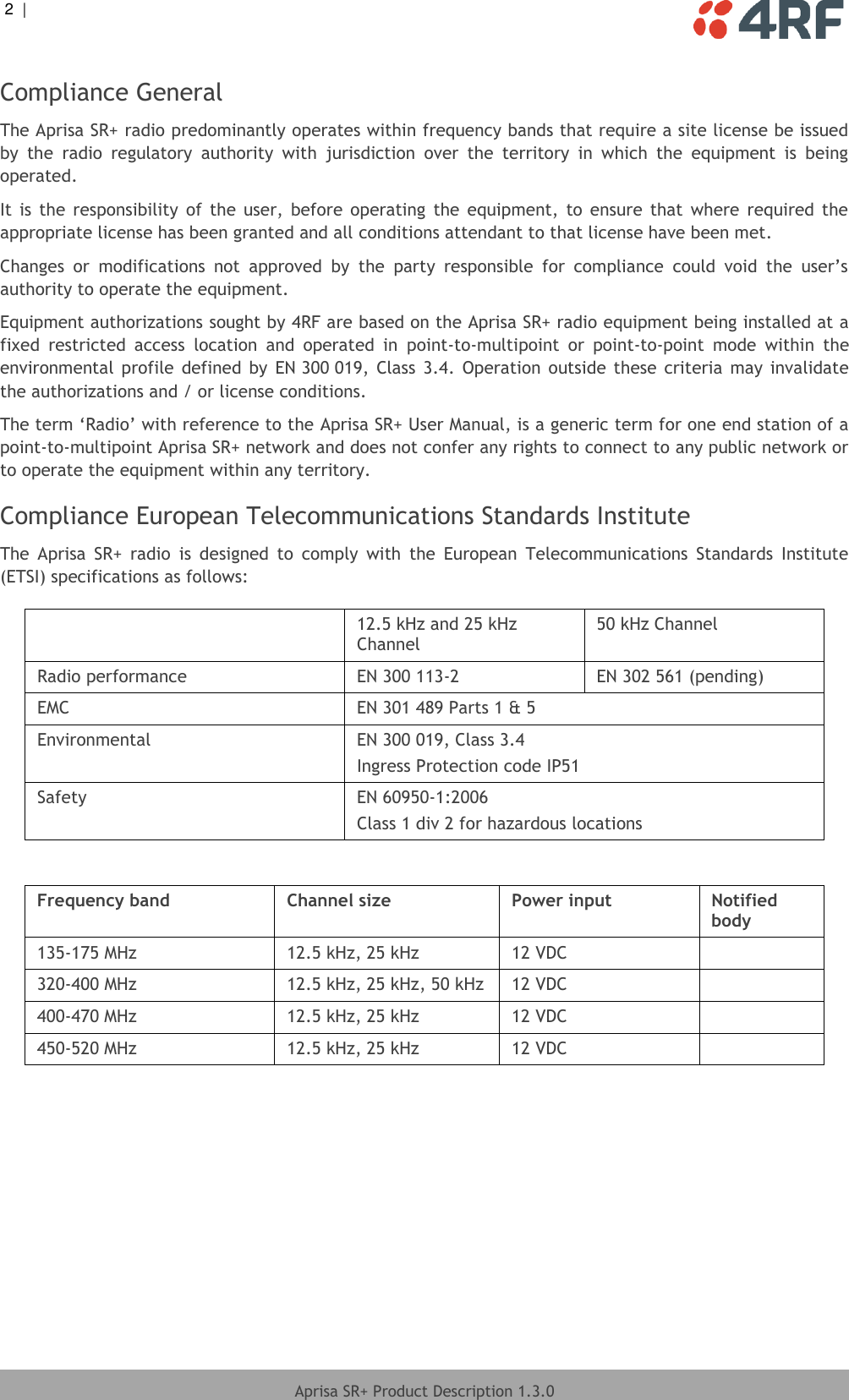 2  |     Aprisa SR+ Product Description 1.3.0  Compliance General The Aprisa SR+ radio predominantly operates within frequency bands that require a site license be issued by  the  radio  regulatory  authority  with  jurisdiction  over  the  territory  in  which  the  equipment  is  being operated. It  is  the  responsibility  of  the  user,  before  operating  the  equipment,  to  ensure  that  where  required  the appropriate license has been granted and all conditions attendant to that license have been met. Changes  or  modifications  not  approved  by  the  party  responsible  for  compliance  could  void  the  user’s authority to operate the equipment. Equipment authorizations sought by 4RF are based on the Aprisa SR+ radio equipment being installed at a fixed  restricted  access  location  and  operated  in  point-to-multipoint  or  point-to-point  mode  within  the environmental  profile  defined  by  EN 300 019,  Class  3.4.  Operation  outside these  criteria  may  invalidate the authorizations and / or license conditions. The term ‘Radio’ with reference to the Aprisa SR+ User Manual, is a generic term for one end station of a point-to-multipoint Aprisa SR+ network and does not confer any rights to connect to any public network or to operate the equipment within any territory. Compliance European Telecommunications Standards Institute The  Aprisa  SR+  radio  is  designed  to  comply  with  the  European  Telecommunications  Standards  Institute (ETSI) specifications as follows:   12.5 kHz and 25 kHz Channel 50 kHz Channel Radio performance EN 300 113-2 EN 302 561 (pending) EMC EN 301 489 Parts 1 &amp; 5 Environmental EN 300 019, Class 3.4 Ingress Protection code IP51 Safety EN 60950-1:2006 Class 1 div 2 for hazardous locations  Frequency band Channel size Power input Notified body 135-175 MHz 12.5 kHz, 25 kHz 12 VDC  320-400 MHz 12.5 kHz, 25 kHz, 50 kHz 12 VDC  400-470 MHz 12.5 kHz, 25 kHz 12 VDC  450-520 MHz 12.5 kHz, 25 kHz 12 VDC   