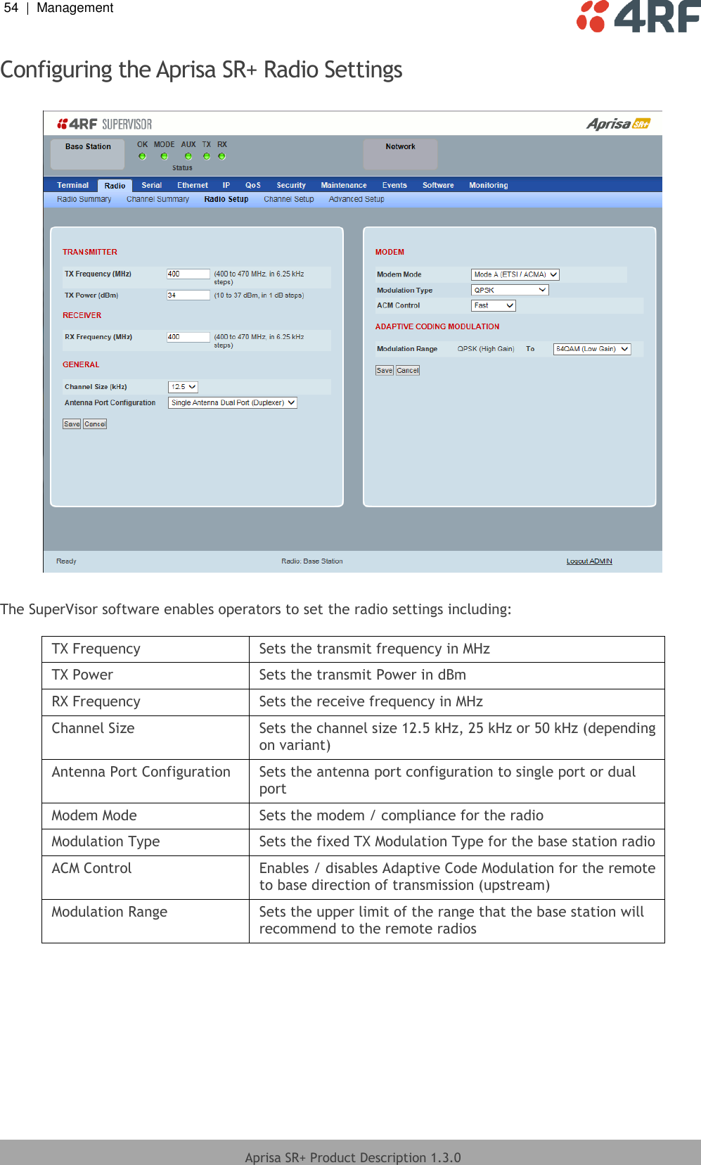 54  |  Management   Aprisa SR+ Product Description 1.3.0  Configuring the Aprisa SR+ Radio Settings    The SuperVisor software enables operators to set the radio settings including:  TX Frequency Sets the transmit frequency in MHz TX Power Sets the transmit Power in dBm RX Frequency Sets the receive frequency in MHz Channel Size Sets the channel size 12.5 kHz, 25 kHz or 50 kHz (depending on variant) Antenna Port Configuration Sets the antenna port configuration to single port or dual port Modem Mode Sets the modem / compliance for the radio Modulation Type Sets the fixed TX Modulation Type for the base station radio ACM Control Enables / disables Adaptive Code Modulation for the remote to base direction of transmission (upstream) Modulation Range Sets the upper limit of the range that the base station will recommend to the remote radios  