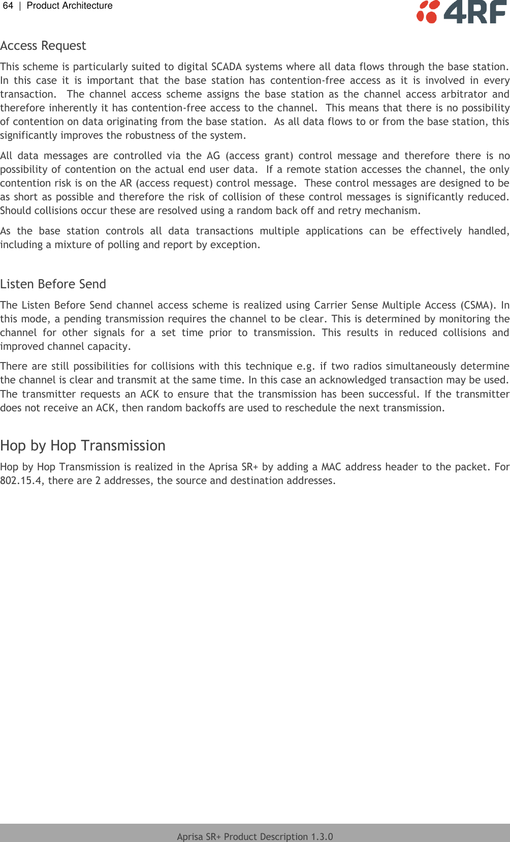 64  |  Product Architecture   Aprisa SR+ Product Description 1.3.0  Access Request This scheme is particularly suited to digital SCADA systems where all data flows through the base station.  In  this  case  it  is  important  that  the  base  station  has  contention-free  access  as  it  is  involved  in  every transaction.    The  channel  access  scheme  assigns  the  base  station  as  the  channel  access  arbitrator  and therefore inherently it has contention-free access to the channel.  This means that there is no possibility of contention on data originating from the base station.  As all data flows to or from the base station, this significantly improves the robustness of the system. All  data  messages  are  controlled  via  the  AG  (access  grant)  control  message  and  therefore  there  is  no possibility of contention on the actual end user data.  If a remote station accesses the channel, the only contention risk is on the AR (access request) control message.  These control messages are designed to be as short as possible and therefore the risk of collision of these control messages is significantly reduced.  Should collisions occur these are resolved using a random back off and retry mechanism. As  the  base  station  controls  all  data  transactions  multiple  applications  can  be  effectively  handled, including a mixture of polling and report by exception.  Listen Before Send The Listen Before Send channel access scheme is realized using Carrier Sense Multiple Access (CSMA). In this mode, a pending transmission requires the channel to be clear. This is determined by monitoring the channel  for  other  signals  for  a  set  time  prior  to  transmission.  This  results  in  reduced  collisions  and improved channel capacity. There are still possibilities for collisions with this technique e.g. if  two radios simultaneously determine the channel is clear and transmit at the same time. In this case an acknowledged transaction may be used. The transmitter requests an ACK to  ensure that the transmission has  been successful. If the transmitter does not receive an ACK, then random backoffs are used to reschedule the next transmission.  Hop by Hop Transmission Hop by Hop Transmission is realized in the Aprisa SR+ by adding a MAC address header to the packet. For 802.15.4, there are 2 addresses, the source and destination addresses.  