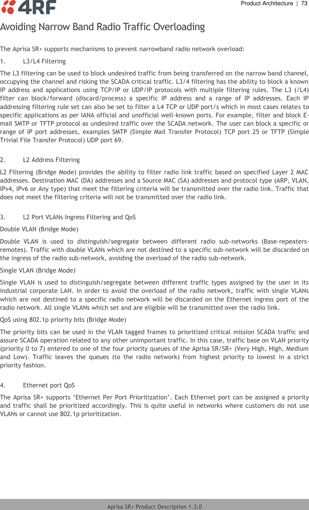  Product Architecture  |  73  Aprisa SR+ Product Description 1.3.0  Avoiding Narrow Band Radio Traffic Overloading  The Aprisa SR+ supports mechanisms to prevent narrowband radio network overload: 1. L3/L4 Filtering The L3 filtering can be used to block undesired traffic from being transferred on the narrow band channel, occupying the channel and risking the SCADA critical traffic. L3/4 filtering has the ability to block a known IP address  and  applications  using  TCP/IP  or  UDP/IP  protocols  with  multiple filtering  rules.  The  L3  (/L4) filter  can  block/forward  (discard/process)  a  specific  IP  address  and  a  range  of  IP  addresses.  Each  IP addressing filtering rule set can also be set to filter a L4 TCP or UDP port/s which in most cases relates to specific applications as per IANA official and unofficial well-known ports. For example, filter and block E-mail SMTP or TFTP protocol as undesired traffic over the SCADA network. The user can block a specific or range of IP port addresses, examples SMTP (Simple Mail Transfer Protocol) TCP port 25  or TFTP (Simple Trivial File Transfer Protocol) UDP port 69.  2. L2 Address Filtering L2 Filtering (Bridge Mode) provides the ability to filter radio link traffic based on specified Layer 2 MAC addresses. Destination MAC (DA) addresses and a Source MAC (SA) addresses and protocol type (ARP, VLAN, IPv4, IPv6 or Any type) that meet the filtering criteria will be transmitted over the radio link. Traffic that does not meet the filtering criteria will not be transmitted over the radio link.  3. L2 Port VLANs Ingress Filtering and QoS Double VLAN (Bridge Mode) Double  VLAN  is  used  to  distinguish/segregate  between  different  radio  sub-networks  (Base-repeaters-remotes). Traffic with double VLANs which are not destined to a specific sub-network will be discarded on the ingress of the radio sub-network, avoiding the overload of the radio sub-network. Single VLAN (Bridge Mode) Single  VLAN  is  used  to  distinguish/segregate  between  different  traffic  types  assigned  by the  user  in  its industrial corporate LAN. In order to avoid the overload  of  the radio  network,  traffic  with single VLANs which are not destined to a specific radio network will be discarded on the Ethernet ingress port of the radio network. All single VLANs which set and are eligible will be transmitted over the radio link. QoS using 802.1p priority bits (Bridge Mode) The priority bits can be used in the VLAN tagged frames to prioritized critical mission SCADA traffic and assure SCADA operation related to any other unimportant traffic. In this case, traffic base on VLAN priority (priority 0 to 7) entered to one of the four priority queues of the Aprisa SR/SR+ (Very High, High, Medium and  Low).  Traffic  leaves  the  queues  (to  the  radio  network)  from  highest  priority  to  lowest  in  a  strict priority fashion.   4. Ethernet port QoS  The Aprisa SR+ supports ‘Ethernet Per Port Prioritization’. Each Ethernet port can be assigned a priority and traffic shall be prioritized accordingly. This is quite useful in  networks where customers do  not use VLANs or cannot use 802.1p prioritization.  