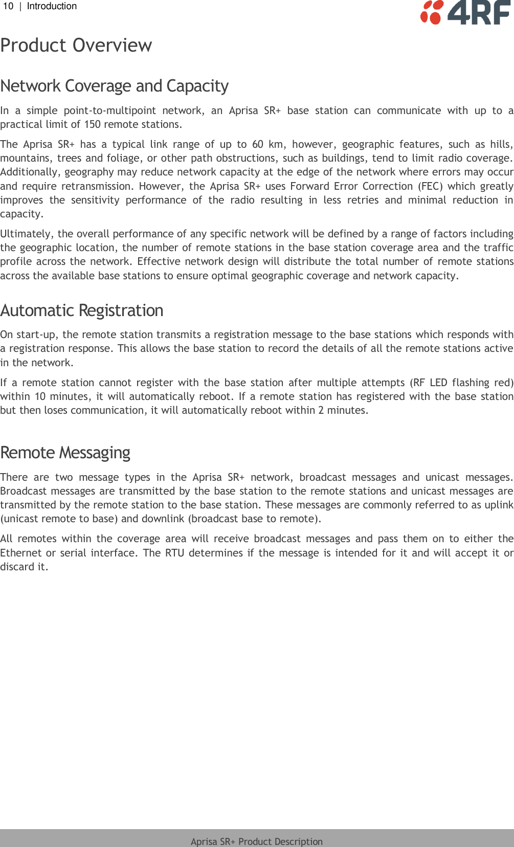 10  |  Introduction   Aprisa SR+ Product Description  Product Overview  Network Coverage and Capacity In  a  simple  point-to-multipoint  network,  an  Aprisa  SR+  base  station  can  communicate  with  up  to  a practical limit of 150 remote stations.  The  Aprisa  SR+  has  a  typical  link  range  of  up  to  60  km,  however,  geographic  features,  such  as  hills, mountains, trees and foliage, or other path obstructions, such as buildings, tend to limit radio coverage. Additionally, geography may reduce network capacity at the edge of the network where errors may occur and require  retransmission.  However, the  Aprisa SR+ uses  Forward Error  Correction  (FEC) which  greatly improves  the  sensitivity  performance  of  the  radio  resulting  in  less  retries  and  minimal  reduction  in capacity. Ultimately, the overall performance of any specific network will be defined by a range of factors including the geographic location, the number of remote stations in the base station coverage area and the traffic profile across the network. Effective  network design  will distribute the total number of  remote stations across the available base stations to ensure optimal geographic coverage and network capacity.  Automatic Registration On start-up, the remote station transmits a registration message to the base stations which responds with a registration response. This allows the base station to record the details of all the remote stations active in the network. If  a  remote  station cannot  register  with  the  base  station  after  multiple  attempts  (RF  LED  flashing  red) within 10 minutes, it will automatically reboot. If a remote  station has registered with the base station but then loses communication, it will automatically reboot within 2 minutes.  Remote Messaging There  are  two  message  types  in  the  Aprisa  SR+  network,  broadcast  messages  and  unicast  messages. Broadcast messages are transmitted by the base station to the remote stations and unicast messages are transmitted by the remote station to the base station. These messages are commonly referred to as uplink (unicast remote to base) and downlink (broadcast base to remote). All  remotes  within  the  coverage  area  will  receive  broadcast  messages  and  pass  them  on  to  either  the Ethernet or serial interface. The  RTU determines if the message is  intended for it and will accept  it  or discard it.  