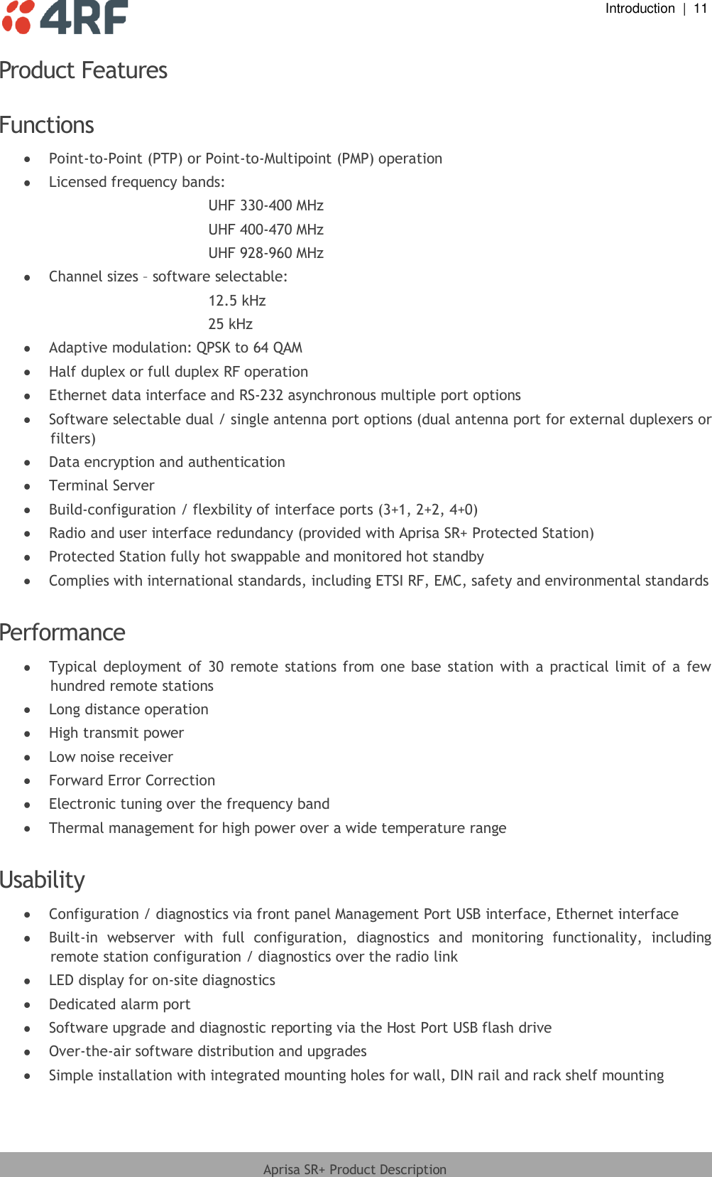  Introduction  |  11  Aprisa SR+ Product Description  Product Features  Functions   Point-to-Point (PTP) or Point-to-Multipoint (PMP) operation  Licensed frequency bands: UHF 330-400 MHz UHF 400-470 MHz UHF 928-960 MHz  Channel sizes – software selectable: 12.5 kHz 25 kHz  Adaptive modulation: QPSK to 64 QAM  Half duplex or full duplex RF operation  Ethernet data interface and RS-232 asynchronous multiple port options  Software selectable dual / single antenna port options (dual antenna port for external duplexers or filters)  Data encryption and authentication  Terminal Server  Build-configuration / flexbility of interface ports (3+1, 2+2, 4+0)  Radio and user interface redundancy (provided with Aprisa SR+ Protected Station)  Protected Station fully hot swappable and monitored hot standby  Complies with international standards, including ETSI RF, EMC, safety and environmental standards  Performance   Typical deployment  of  30  remote  stations from  one base  station  with  a  practical  limit of  a  few hundred remote stations  Long distance operation  High transmit power  Low noise receiver  Forward Error Correction  Electronic tuning over the frequency band  Thermal management for high power over a wide temperature range  Usability   Configuration / diagnostics via front panel Management Port USB interface, Ethernet interface  Built-in  webserver  with  full  configuration,  diagnostics  and  monitoring  functionality,  including remote station configuration / diagnostics over the radio link  LED display for on-site diagnostics  Dedicated alarm port  Software upgrade and diagnostic reporting via the Host Port USB flash drive  Over-the-air software distribution and upgrades  Simple installation with integrated mounting holes for wall, DIN rail and rack shelf mounting  