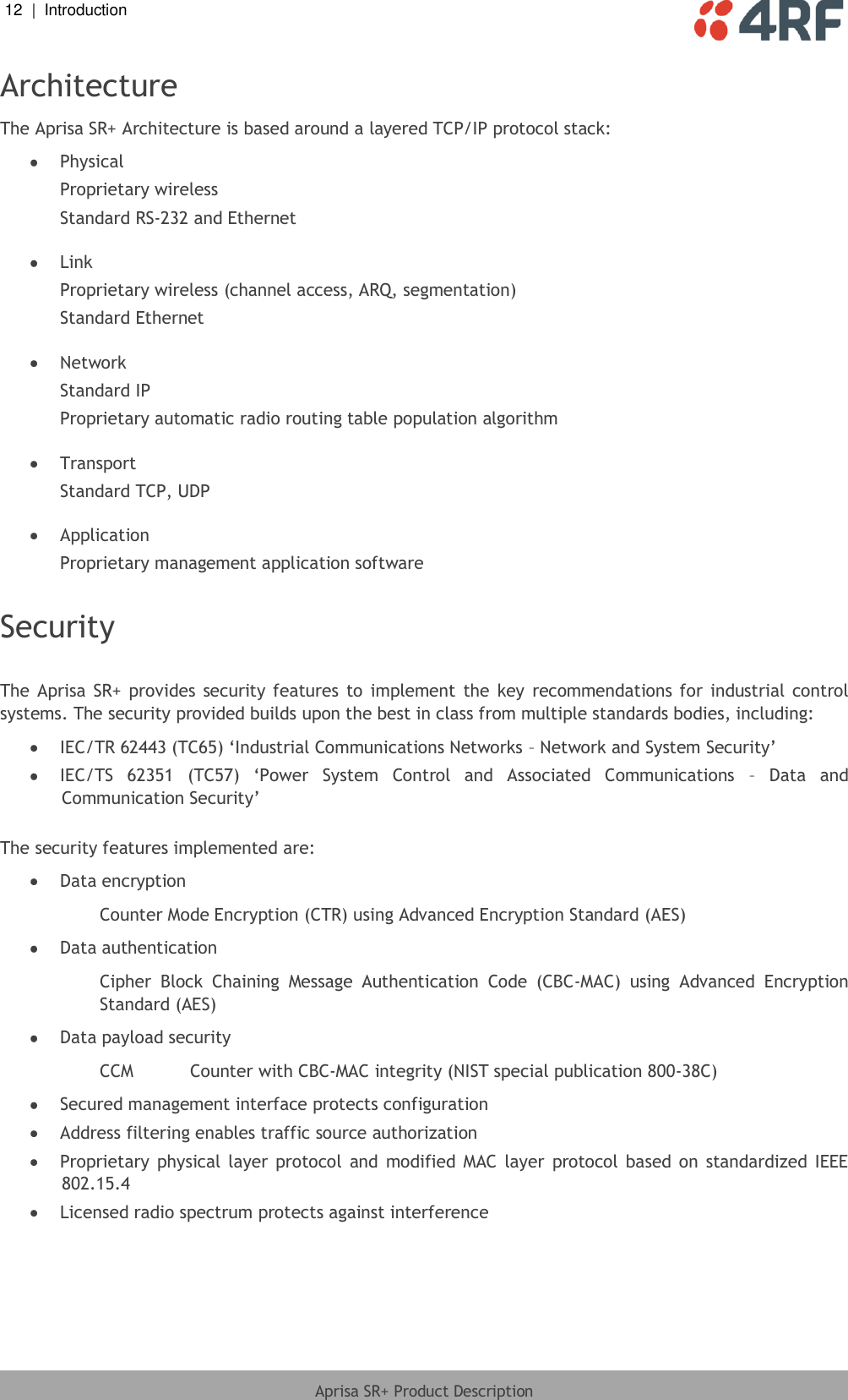 12  |  Introduction   Aprisa SR+ Product Description  Architecture The Aprisa SR+ Architecture is based around a layered TCP/IP protocol stack:  Physical Proprietary wireless Standard RS-232 and Ethernet   Link Proprietary wireless (channel access, ARQ, segmentation) Standard Ethernet   Network Standard IP Proprietary automatic radio routing table population algorithm   Transport Standard TCP, UDP   Application Proprietary management application software  Security  The  Aprisa  SR+  provides  security features to  implement  the  key  recommendations for  industrial control systems. The security provided builds upon the best in class from multiple standards bodies, including:  IEC/TR 62443 (TC65) ‘Industrial Communications Networks – Network and System Security’  IEC/TS  62351  (TC57)  ‘Power  System  Control  and  Associated  Communications  – Data  and Communication Security’  The security features implemented are:  Data encryption Counter Mode Encryption (CTR) using Advanced Encryption Standard (AES)  Data authentication Cipher  Block  Chaining  Message  Authentication  Code  (CBC-MAC)  using  Advanced  Encryption Standard (AES)  Data payload security CCM  Counter with CBC-MAC integrity (NIST special publication 800-38C)  Secured management interface protects configuration  Address filtering enables traffic source authorization  Proprietary  physical  layer  protocol  and  modified  MAC  layer  protocol  based  on  standardized  IEEE 802.15.4  Licensed radio spectrum protects against interference  