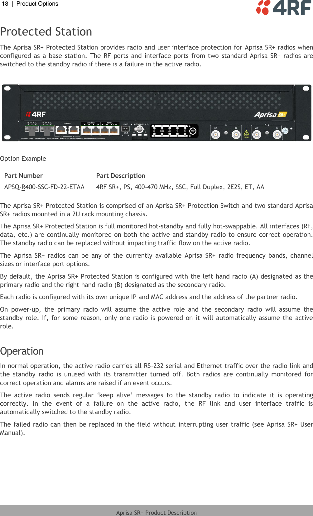 18  |  Product Options   Aprisa SR+ Product Description  Protected Station The Aprisa SR+ Protected Station provides radio and user interface protection for Aprisa SR+ radios when configured  as  a  base  station.  The  RF  ports  and  interface  ports from two  standard  Aprisa SR+  radios are switched to the standby radio if there is a failure in the active radio.    Option Example  Part Number Part Description APSQ-R400-SSC-FD-22-ETAA 4RF SR+, PS, 400-470 MHz, SSC, Full Duplex, 2E2S, ET, AA  The Aprisa SR+ Protected Station is comprised of an Aprisa SR+ Protection Switch and two standard Aprisa SR+ radios mounted in a 2U rack mounting chassis.  The Aprisa SR+ Protected Station is full monitored hot-standby and fully hot-swappable. All interfaces (RF, data, etc.) are continually monitored on  both the active and standby radio to ensure correct operation. The standby radio can be replaced without impacting traffic flow on the active radio. The  Aprisa  SR+  radios  can  be  any  of  the  currently  available  Aprisa  SR+  radio  frequency  bands, channel sizes or interface port options. By default, the Aprisa SR+ Protected Station is configured with the left hand radio (A) designated as the primary radio and the right hand radio (B) designated as the secondary radio. Each radio is configured with its own unique IP and MAC address and the address of the partner radio. On  power-up,  the  primary  radio  will  assume  the  active  role  and  the  secondary  radio  will  assume  the standby  role. If, for  some  reason, only  one  radio  is powered on  it  will  automatically assume  the  active role.   Operation In normal operation, the active radio carries all RS-232 serial and Ethernet traffic over the radio link and the  standby  radio  is  unused  with  its  transmitter  turned  off.  Both  radios  are  continually  monitored  for correct operation and alarms are raised if an event occurs.  The  active  radio  sends  regular  ‘keep  alive’  messages  to  the  standby  radio  to  indicate  it  is  operating correctly.  In  the  event  of  a  failure  on  the  active  radio,  the  RF  link  and  user  interface  traffic  is automatically switched to the standby radio. The failed radio can then be replaced in the field without  interrupting user traffic (see Aprisa SR+ User Manual). 