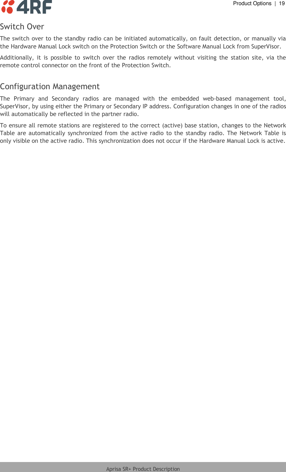  Product Options  |  19  Aprisa SR+ Product Description  Switch Over The switch over to the standby radio can be initiated automatically, on fault detection, or manually via the Hardware Manual Lock switch on the Protection Switch or the Software Manual Lock from SuperVisor.  Additionally,  it  is  possible  to  switch  over  the  radios  remotely  without  visiting  the  station  site,  via  the remote control connector on the front of the Protection Switch.  Configuration Management  The  Primary  and  Secondary  radios  are  managed  with  the  embedded  web-based  management  tool, SuperVisor, by using either the Primary or Secondary IP address. Configuration changes in one of the radios will automatically be reflected in the partner radio. To ensure all remote stations are registered to the correct (active) base station, changes to the Network Table  are  automatically synchronized from the active  radio  to the  standby  radio.  The  Network  Table is only visible on the active radio. This synchronization does not occur if the Hardware Manual Lock is active.  