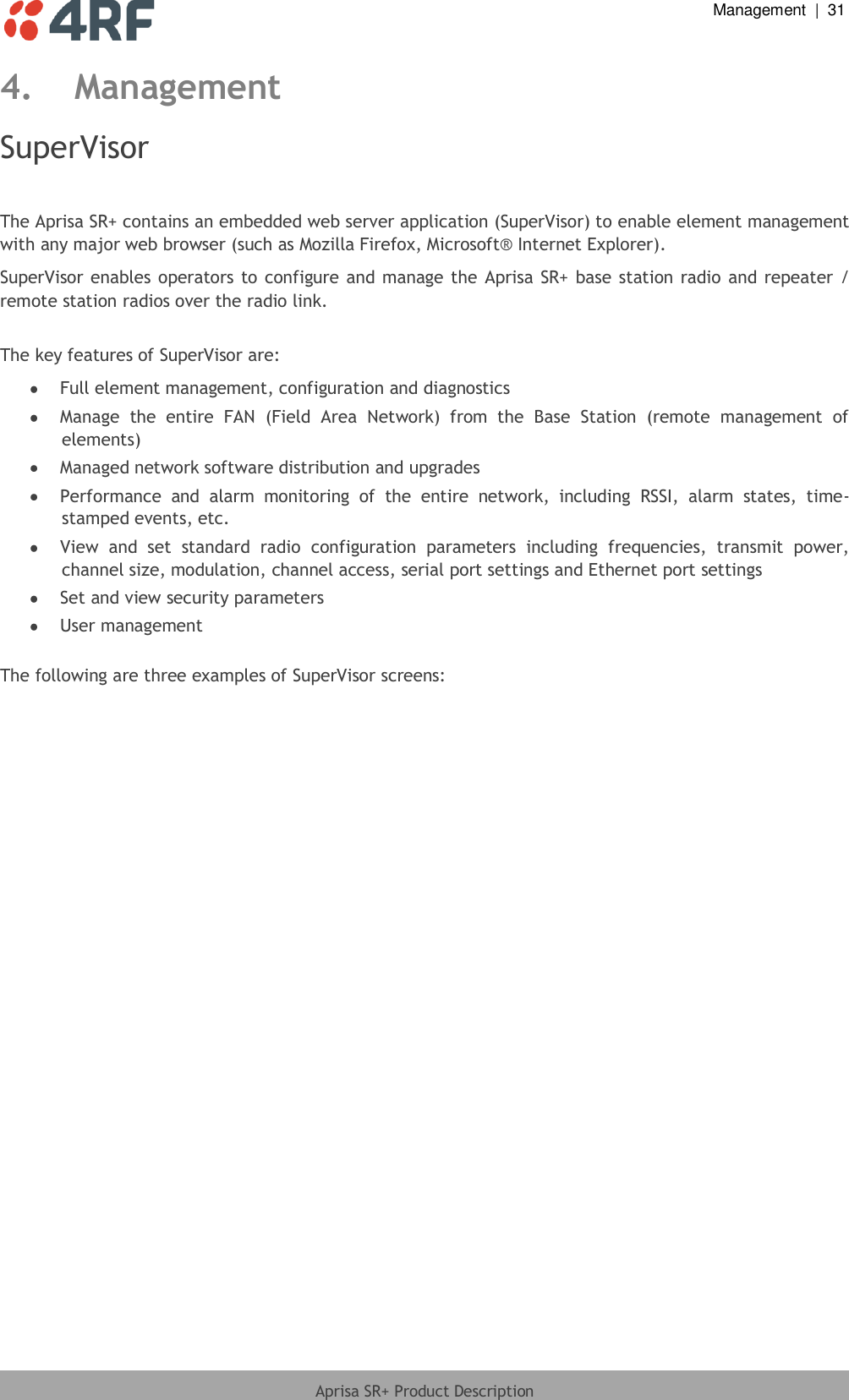  Management  |  31  Aprisa SR+ Product Description  4. Management SuperVisor  The Aprisa SR+ contains an embedded web server application (SuperVisor) to enable element management with any major web browser (such as Mozilla Firefox, Microsoft® Internet Explorer). SuperVisor enables operators to  configure and manage the Aprisa SR+ base station radio and repeater / remote station radios over the radio link.  The key features of SuperVisor are:  Full element management, configuration and diagnostics  Manage  the  entire  FAN  (Field  Area  Network)  from  the  Base  Station  (remote  management  of elements)  Managed network software distribution and upgrades  Performance  and  alarm  monitoring  of  the  entire  network,  including  RSSI,  alarm  states,  time-stamped events, etc.  View  and  set  standard  radio  configuration  parameters  including  frequencies,  transmit  power, channel size, modulation, channel access, serial port settings and Ethernet port settings  Set and view security parameters  User management  The following are three examples of SuperVisor screens:  