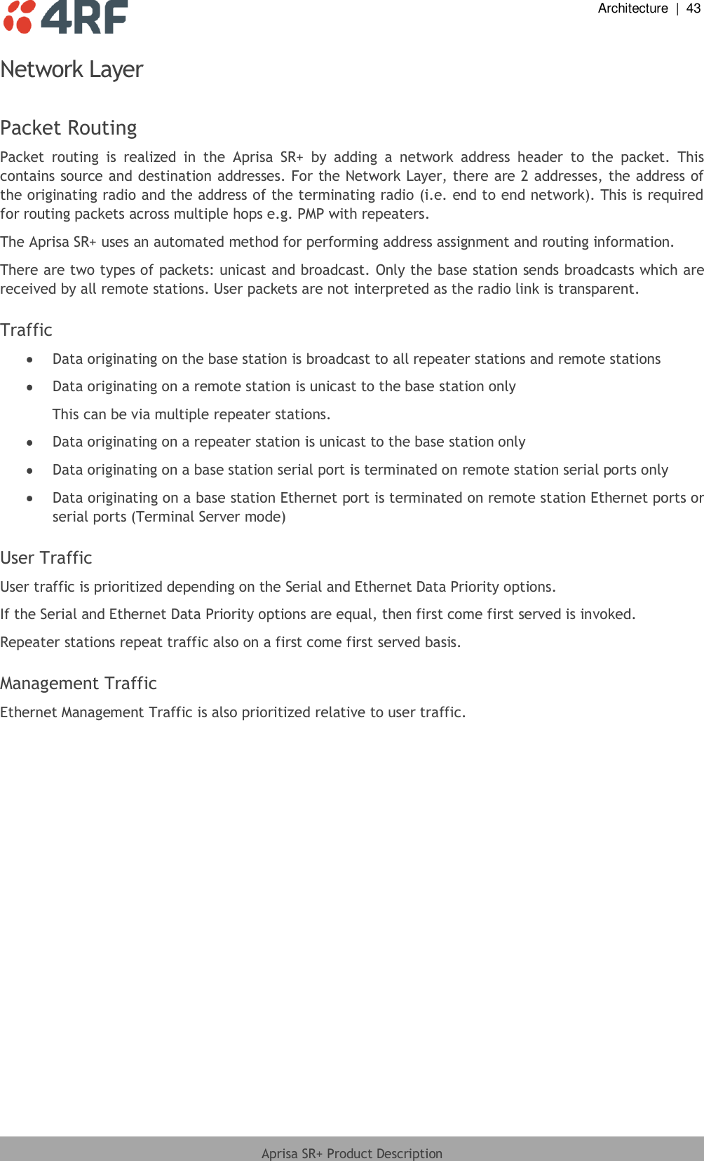  Architecture  |  43  Aprisa SR+ Product Description  Network Layer  Packet Routing Packet  routing  is  realized  in  the  Aprisa  SR+  by  adding  a  network  address  header  to  the  packet.  This contains source and destination addresses. For the Network Layer, there are 2 addresses, the address of the originating radio and the address of the terminating radio (i.e. end to end network). This is required for routing packets across multiple hops e.g. PMP with repeaters. The Aprisa SR+ uses an automated method for performing address assignment and routing information. There are two types of packets: unicast and broadcast. Only the base station sends broadcasts which are received by all remote stations. User packets are not interpreted as the radio link is transparent.  Traffic  Data originating on the base station is broadcast to all repeater stations and remote stations  Data originating on a remote station is unicast to the base station only This can be via multiple repeater stations.  Data originating on a repeater station is unicast to the base station only  Data originating on a base station serial port is terminated on remote station serial ports only  Data originating on a base station Ethernet port is terminated on remote station Ethernet ports or serial ports (Terminal Server mode)  User Traffic User traffic is prioritized depending on the Serial and Ethernet Data Priority options. If the Serial and Ethernet Data Priority options are equal, then first come first served is invoked. Repeater stations repeat traffic also on a first come first served basis.  Management Traffic Ethernet Management Traffic is also prioritized relative to user traffic.  