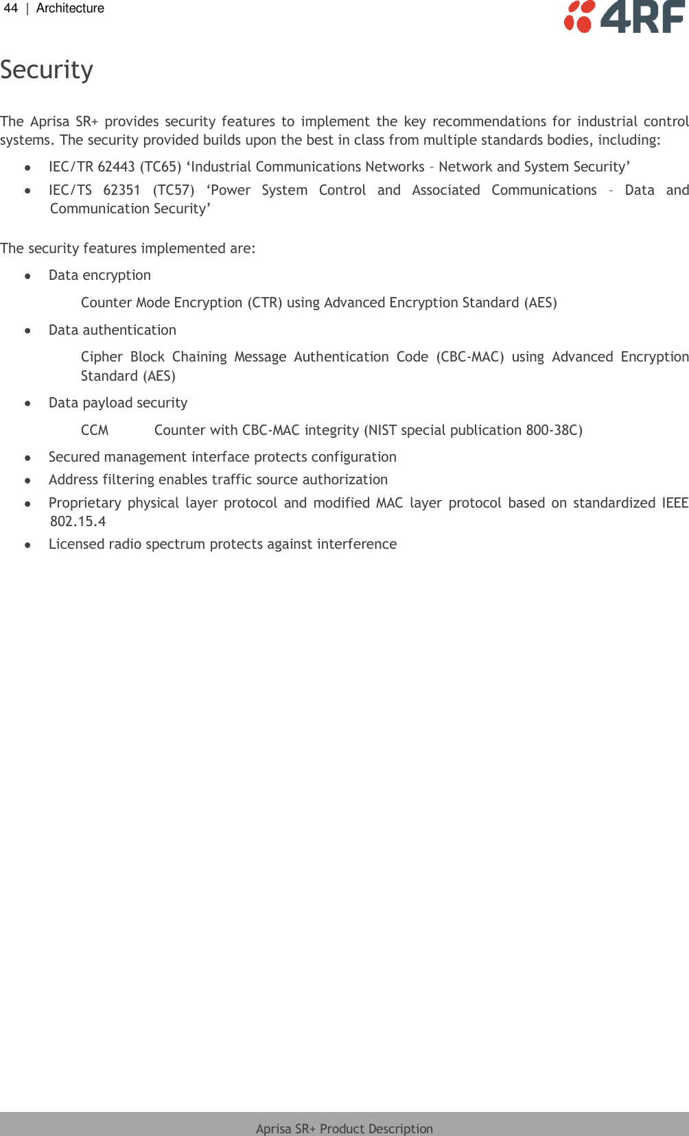 44  |  Architecture   Aprisa SR+ Product Description  Security  The  Aprisa  SR+  provides  security features to  implement  the  key  recommendations  for  industrial control systems. The security provided builds upon the best in class from multiple standards bodies, including:  IEC/TR 62443 (TC65) ‘Industrial Communications Networks – Network and System Security’  IEC/TS  62351  (TC57)  ‘Power  System  Control  and  Associated  Communications  –  Data  and Communication Security’  The security features implemented are:  Data encryption Counter Mode Encryption (CTR) using Advanced Encryption Standard (AES)  Data authentication Cipher  Block  Chaining  Message  Authentication  Code  (CBC-MAC)  using  Advanced  Encryption Standard (AES)  Data payload security CCM  Counter with CBC-MAC integrity (NIST special publication 800-38C)  Secured management interface protects configuration  Address filtering enables traffic source authorization  Proprietary  physical  layer  protocol  and  modified  MAC  layer  protocol  based  on  standardized  IEEE 802.15.4  Licensed radio spectrum protects against interference    