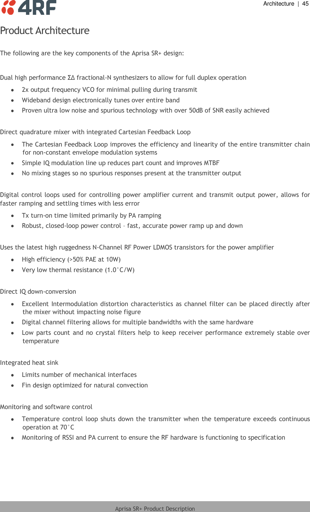  Architecture  |  45  Aprisa SR+ Product Description  Product Architecture  The following are the key components of the Aprisa SR+ design:  Dual high performance ΣΔ fractional-N synthesizers to allow for full duplex operation   2x output frequency VCO for minimal pulling during transmit   Wideband design electronically tunes over entire band   Proven ultra low noise and spurious technology with over 50dB of SNR easily achieved   Direct quadrature mixer with integrated Cartesian Feedback Loop  The Cartesian Feedback Loop improves the efficiency and linearity of the entire transmitter chain for non-constant envelope modulation systems   Simple IQ modulation line up reduces part count and improves MTBF   No mixing stages so no spurious responses present at the transmitter output   Digital control loops used for controlling power amplifier current and transmit  output power, allows for faster ramping and settling times with less error  Tx turn-on time limited primarily by PA ramping   Robust, closed-loop power control – fast, accurate power ramp up and down   Uses the latest high ruggedness N-Channel RF Power LDMOS transistors for the power amplifier   High efficiency (&gt;50% PAE at 10W)   Very low thermal resistance (1.0°C/W)   Direct IQ down-conversion   Excellent Intermodulation distortion  characteristics as channel filter can be placed directly after the mixer without impacting noise figure   Digital channel filtering allows for multiple bandwidths with the same hardware  Low  parts  count  and  no  crystal filters  help  to  keep receiver  performance  extremely stable over temperature   Integrated heat sink   Limits number of mechanical interfaces   Fin design optimized for natural convection   Monitoring and software control   Temperature control loop shuts down the  transmitter when the  temperature exceeds continuous operation at 70°C   Monitoring of RSSI and PA current to ensure the RF hardware is functioning to specification 