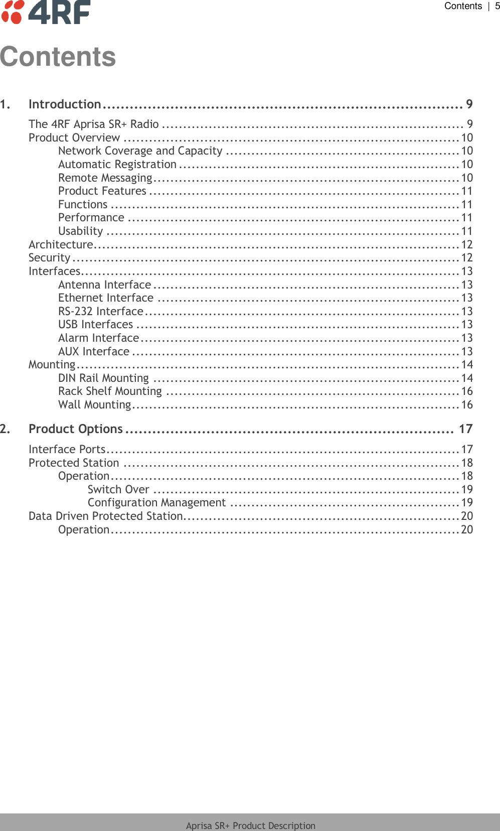  Contents  |  5  Aprisa SR+ Product Description  Contents 1. Introduction ................................................................................ 9 The 4RF Aprisa SR+ Radio ....................................................................... 9 Product Overview ............................................................................... 10 Network Coverage and Capacity ....................................................... 10 Automatic Registration .................................................................. 10 Remote Messaging ........................................................................ 10 Product Features ......................................................................... 11 Functions .................................................................................. 11 Performance .............................................................................. 11 Usability ................................................................................... 11 Architecture...................................................................................... 12 Security ........................................................................................... 12 Interfaces ......................................................................................... 13 Antenna Interface ........................................................................ 13 Ethernet Interface ....................................................................... 13 RS-232 Interface .......................................................................... 13 USB Interfaces ............................................................................ 13 Alarm Interface ........................................................................... 13 AUX Interface ............................................................................. 13 Mounting .......................................................................................... 14 DIN Rail Mounting ........................................................................ 14 Rack Shelf Mounting ..................................................................... 16 Wall Mounting ............................................................................. 16 2. Product Options ......................................................................... 17 Interface Ports ................................................................................... 17 Protected Station ............................................................................... 18 Operation .................................................................................. 18 Switch Over ........................................................................ 19 Configuration Management ...................................................... 19 Data Driven Protected Station................................................................. 20 Operation .................................................................................. 20 