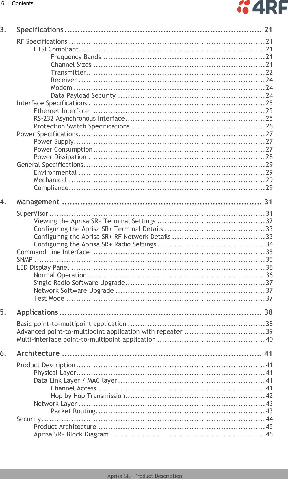 6  |  Contents   Aprisa SR+ Product Description  3. Specifications ............................................................................ 21 RF Specifications ................................................................................ 21 ETSI Compliant ............................................................................ 21 Frequency Bands .................................................................. 21 Channel Sizes ...................................................................... 21 Transmitter ......................................................................... 22 Receiver ............................................................................ 24 Modem .............................................................................. 24 Data Payload Security ............................................................ 24 Interface Specifications ........................................................................ 25 Ethernet Interface ....................................................................... 25 RS-232 Asynchronous Interface ......................................................... 25 Protection Switch Specifications ....................................................... 26 Power Specifications ............................................................................ 27 Power Supply .............................................................................. 27 Power Consumption ...................................................................... 27 Power Dissipation ........................................................................ 28 General Specifications .......................................................................... 29 Environmental ............................................................................ 29 Mechanical ................................................................................ 29 Compliance ................................................................................ 29 4. Management ............................................................................. 31 SuperVisor ........................................................................................ 31 Viewing the Aprisa SR+ Terminal Settings ............................................ 32 Configuring the Aprisa SR+ Terminal Details ......................................... 33 Configuring the Aprisa SR+ RF Network Details ...................................... 33 Configuring the Aprisa SR+ Radio Settings ............................................ 34 Command Line Interface ....................................................................... 35 SNMP .............................................................................................. 35 LED Display Panel ............................................................................... 36 Normal Operation ........................................................................ 36 Single Radio Software Upgrade ......................................................... 37 Network Software Upgrade ............................................................. 37 Test Mode ................................................................................. 37 5. Applications .............................................................................. 38 Basic point-to-multipoint application ........................................................ 38 Advanced point-to-multipoint application with repeater ................................. 39 Multi-interface point-to-multipoint application ............................................ 40 6. Architecture ............................................................................. 41 Product Description ............................................................................. 41 Physical Layer ............................................................................. 41 Data Link Layer / MAC layer ............................................................ 41 Channel Access .................................................................... 41 Hop by Hop Transmission ......................................................... 42 Network Layer ............................................................................ 43 Packet Routing ..................................................................... 43 Security ........................................................................................... 44 Product Architecture .................................................................... 45 Aprisa SR+ Block Diagram ............................................................... 46 