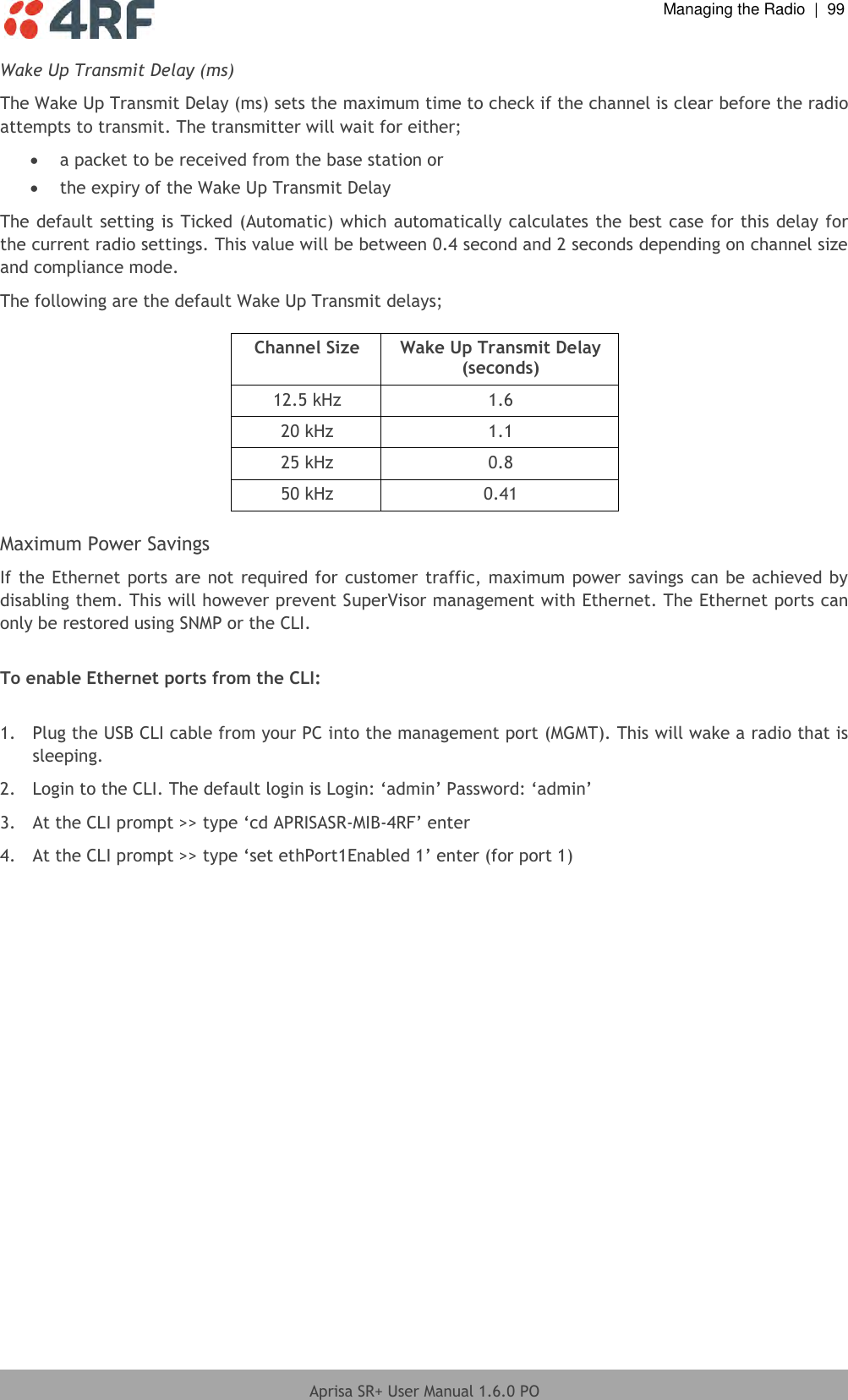  Managing the Radio  |  99  Aprisa SR+ User Manual 1.6.0 PO  Wake Up Transmit Delay (ms) The Wake Up Transmit Delay (ms) sets the maximum time to check if the channel is clear before the radio attempts to transmit. The transmitter will wait for either;  a packet to be received from the base station or  the expiry of the Wake Up Transmit Delay The default setting is Ticked (Automatic) which automatically calculates the best case for this delay for the current radio settings. This value will be between 0.4 second and 2 seconds depending on channel size and compliance mode. The following are the default Wake Up Transmit delays;  Channel Size Wake Up Transmit Delay (seconds) 12.5 kHz 1.6 20 kHz 1.1 25 kHz 0.8 50 kHz 0.41  Maximum Power Savings If the Ethernet ports are not required for customer traffic, maximum power savings can be achieved by disabling them. This will however prevent SuperVisor management with Ethernet. The Ethernet ports can only be restored using SNMP or the CLI.  To enable Ethernet ports from the CLI:  1.  Plug the USB CLI cable from your PC into the management port (MGMT). This will wake a radio that is sleeping. 2. Login to the CLI. The default login is Login: ‘admin’ Password: ‘admin’ 3. At the CLI prompt &gt;&gt; type ‘cd APRISASR-MIB-4RF’ enter 4. At the CLI prompt &gt;&gt; type ‘set ethPort1Enabled 1’ enter (for port 1)    